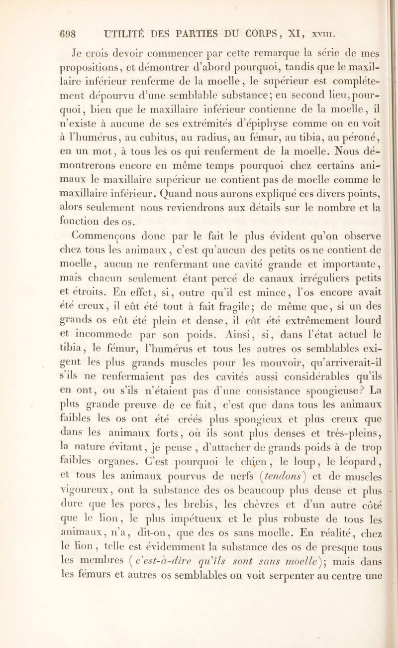 Je crois devoir commencer par cette remarcpie la série de mes propositions, et démontrer d’abord pourquoi, tandis que le maxil- laire inférieur renferme de la moelle, le supérieur est complète- ment dépourvu d’une semblable substance', en second lieu,pour- quoi , bien que le maxillaire inférieur contienne de la moelle, il n’existe à aucune de ses extrémités d’épipbyse comme on en voit à riiumérus, au cubitus, au radius, au fémur, au tibia, au péroné, en un mot, à tous les os qui renferment de la moelle. Nous dé- montrerons encore en même temps pourquoi chez certains ani- maux le maxillaire supérieur ne contient pas de moelle comme le maxillaire inférieur. Quand nous aurons expliqué ces divers points, alors seulement nous reviendrons aux détails sur le nombre et la fonction des os. Commençons donc par le fait le plus évident qu’on observe chez tous les animaux, c’est qu’aucun des petits os ne contient de moelle, aucun ne renfermant une cavité grande et importante, mais cbacim seulement étant percé de canaux irréguliers petits et étroits. En effet, si, outre qu’il est mince, l’os encore avait été creux, il eût été tout à fait fragile; de même que, si un des grands os eût été plein et dense, il eût été extrêmement lourd et incommode par son poids. Ainsi, si, dans l’état actuel le tibia, le fémur, l’humérus et tous les autres os semblables exi- gent les plus grands muscles pour les mouvoir, qu’arriverait-il s’ils ne renfermaient pas des cavités aussi considérables qu’ils en ont, ou s’ils n’étaient pas d’une consistance spongieusef La plus grande preuve de ce fait, c’est que dans tous les animaux faibles les os ont été créés plus spongieux et plus creux que dans les animaux forts, où ils sont plus denses et très-pleins, la nature évitant, je pense , d’attacher de grands poids à de trop faibles organes. C’est pourquoi le chien, le loup, le léopard, et tous les animaux pourvus de nerfs i^tendojis) et de muscles vigoureux, ont la substance des os beaucoup plus deuse et plus dure que les porcs, les brebis, les chèvres et d’un autre côté que le lion, le plus impétueux et le plus robuste de tous les animaux, n’a, dit-on, que des os sans moelle. En réalité, chez le lion, telle est évidemment la sul)stance des os de presque tous les membres {^cest-a-dire qu’ils sont sans moelle^^ mais dans les fémurs et autres os semblables on voit serpenter au centre une