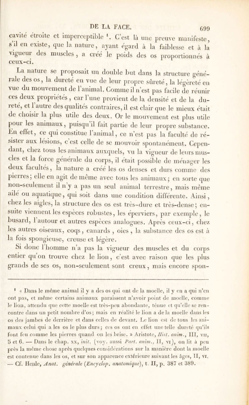 cavité étroite et imperceptible C’est là une preuve manifeste, s’il en existe, que la nature, ayant égard à la faiblesse et à la vigueur des muscles , a créé le poids des os proportionnés à La nature se proposait un double but clans la structure géné- rale des 05, la dureté en vue de leur propre sûreté, la légèreté en vue du mouvement de 1 animal. Comme il n’est pas facile de réunir ces deux propriétés , car 1 une provient de la densité et de la du- reté, et l’autre des qualités contraires, il est clair que le mieux était de choisir la plus utile des deux. Or le mouvement est plus utile poui les animaux, puisqu il fait partie de leur propre substance. En effet, ce qui constitue 1 animal, ce n’est pas la faculté de ré- sister aux lésions, c est celle de se mouvoir spontanément. Cepen- dant, chez tous les animaux auxcjuels, vu la vigueur de leurs mus- cles et la force générale du corps, il était possible de ménager les deux facultés, la nature a créé les os denses et durs comme des pierres 5 elle en agit de meme avec tous les animaux ; en sorte c|ue non-seulement il n y a pas un seul animal terrestre, mais même ailé ou aquatkjue, qui soit dans une condition différente. Ainsi, chez les aigles, la structure des os est très-dure et très-dense 5 en- suite viennent les espèces robustes, les éperviers, par exemple, le busard, 1 autour et autres espèces analogues. Après ceux-ci, chez les autres oiseaux, coqs, canards , oies , la substance des os est à la fois spongieuse, creuse et légère. Si donc riiomme n’a pas la vigueur des muscles et du corps entier qu on trouve chez le lion, c’est avec raison que les plus grands de ses os, non-seulement sont creux, mais encore spon- * « Dans le meme animal il y a des os qui ont de la moelle, il y en a qui n’en ont ])as, et meme certains animaux paraissent n’avoir point de moelle, comme le lion, attendu que cette moelle est très-peu abondante, ténue et qu’elle se ren- contre dans un petit nombre d’os ; mais en réalité le lion a de la moelle dans les os des jambes de derrière et dans celles de devant. Le lion est de tous les ani- maux celui qui a les os le plus durs ; ces os ont en effet une telle dureté qu’ils font feu comme les pierres quand on les brise. » Aristote, ilist. anim., HT, vu, 5 et 6. — Dans le chap. xx, init. (voy. aussi Part, anim,, II, vi], on lit à peu près la meme chose après quelques considérations sur la manière dont la moelle est contenue dans les os, et sur son apparence extérieure suivant les âges, II, vi. — Cf. Henle, Anat. générale (^Encyclop., anatomique)t, II, p. 387 et 389.