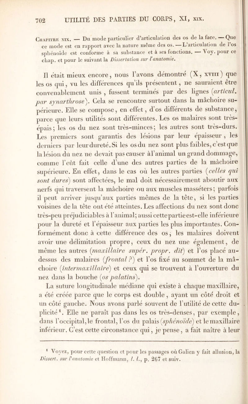 Chapitre xix. — Du mode particulier d’articulation des os de la face. — Que ce mode est en rapport avec la nature même des os. —L articulation de 1 os sphénoïde est conforme à sa substance et à ses fonctions.—Voy. pour ce chap. et pour le suivant la Dissertation sur l anatomie. 11 était mieux encore, nous l’avons démontré (X, xviti ) que les os qui, vu les différences qu’ils présentent, ne sauraient etre convenablement unis , fussent terminés par des lignes [articul. par sjnarthrose). Cela se rencontre surtout dans la mâchoire su- périeure. Elle se compose, en effet, d os differents de substance, parce que leurs utilités sont différentes. Les os malaires sont très- épais ; les os du nez sont très-minces; les autres sont très-durs. Les premiers sont garantis des lésions par leur épaisseur , les derniers par leur dureté. Si les os du nez sont plus faibles, c’est que la lésion du nez ne devait pas causer àTanimal un grand dommage, comme l’eût fait celle d’une des autres parties de la mâchoire supérieure. En effet, dans le cas où les autres parties [celles qui sont dures) sont affectées, le mal doit nécessairement aboutir aux nerfs qui traversent la mâchoire ou aux muscles masséters ; parfois il peut arriver jusqu’aux parties mêmes de la tête, si les parties voisines de la tête ont été atteintes. Les affections du nez sont donc très-peu préjudiciables à l’animal; aussi cette partie est-elle inférieure pour la dureté et l’épaisseur aux parties les plus importantes. Con- formément donc à cette différence des os, les malaires doivent avoir une délimitation propre, ceux du nez une également, de même les autres [maxillaire super, propr. dit) et l’os placé au- dessus des malaires [frontal P) et l’os fixé au sommet de la mâ- choire [intermaxillaire) et ceux qui se trouvent à l’ouverture du nez dans la bouche [os palatins). La suture longitudinale médiane qui existe à chaque maxillaire, a été créée parce que le corps est double, ayant un côté droit et un côté gauche. Nous avons parlé souvent de l’utilité de cette du- plicité^. Elle ne paraît pas dans les os très-denses, par exemple, dans l’occipital, le frontal, l’os du [sphénoïde) et le maxillaire inférieur. C’est cette circonstance qui, je pense, a fait naître à leur * Voyez, pour cette question et pour les passages où Galien y fait allusion, la Dissert, sur f anatomie et Hoffmann, /, p. 267 et suiv.