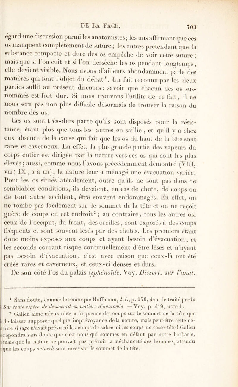 égard une discussion parmi les anatomistes; les uns affirmant que ces os manquent complètement de suture ; les autres prétendant que la substance compacte et dure des os empêche de voir cette suture ; mais que si 1 on cuit et si 1 on desseclie les os pendant longtemps ^ elle devient visible. Nous avons d’ailleurs abondamment parlé des matières qui font robjet du débat ^ Un fait reconnu par les deux parties suffit au présent discours : savoir que chacun des os sus- nommés est fort dur. Si nous trouvons l’utilité de ce fait, il ne nous sera pas non plus difficile désormais de trouver la raison du nombre des os. Ces os sont très-durs parce qu’ils sont disposés pour la résis- tance, étant plus que tous les autres en saillie , et qu’il y a chez eux absence de la cause qui fait que les os du haut de la tête sont rares et caverneux. En effet, la plus grande partie des vapeurs du corps entier est dirigée par la nature vers ces os qui sont les plus élevés; aussi, comme nous l’avons précédemment démontré (Vlli, VII ; IX, I à iii), la nature leur a ménagé une évacuation variée. Pour les os situés latéralement, outre qu’ils ne sont pas dans de semblables conditions, ils devaient, en cas de chute, de coups ou de tout autre accident, être souvent endommagés. En effet, on ne tombe pas facilement sur le sommet de la tête et on ne reçoit guère de coups en cet endroit ^ ; au contraire, tous les autres os, ceux de l’occiput, du front, des oreilles, sont exposés à des coups fréquents et sont souvent lésés par des chutes. Les premiers étant donc moins exposés aux coups et ayant besoin d’évacuation, et les seconds courant risque continuellement d’être lésés et n’ayant pas besoin d’évacuation, c’est avec raison que ceux-là ont été créés rares et caverneux, et ceux-ci denses et durs. De son côté l’os du palais [sphénoïde. Yoy. Dissert, sur Vancit. * Sans doute, comme le remarque Hoffmann, /. p. 270, dans le traité perdu Sur toute espèce de désaccord en matière d’’anatomie, —Voy. p, 419, note 1. ^ Galien aime mieux nier la fréquence des coups sur le sommet de la tête que de laisser supposer quelque imprévoyance delà nature, mais peut-être cette na- ture si sage n’avait prévu ni les coups de sabre ni les coups de casse-tête ! Galien répondra sans doute que c’est nous qui sommes eu défaut par notre barbarie, mais que la nature ne pouvait pas prévoir la méchanceté des hommes, attendu que les coups naturels sont rares sur le sommet de la tête.