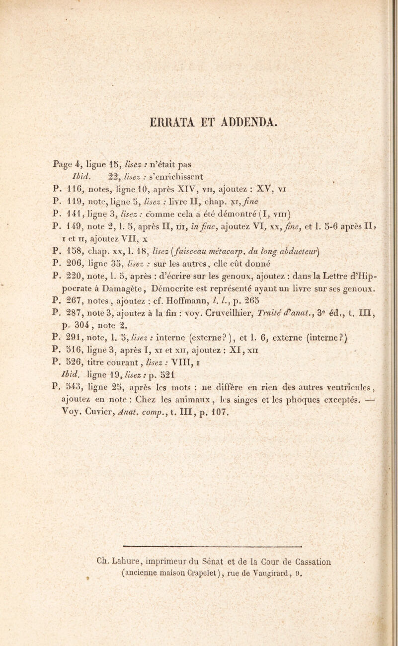 ERRATA ET ADDENDA. Page 4-, ligne 15, Usez : n’était pas Ibid. 22, Usez : s’enrichissent ' Ψ P. 116, notes, ligne 10, après XIV, vu, ajoutez : XV, vi P. 119, note, ligne 5, Usez : livre II, chap. '^.τ,βηβ P. 141, ligne 3, Usez : comme cela a été démontré (I, yiii) P. 149, note 2, 1. 5, après II, lii, in fine, ajoutez VI, χχ,βηε^ et 1. 5-6 après II? I et II, ajoutez VII, x P. 158, chap. xx, 1. 18, Usez {^faisceau métacarp. du long abducteur^ P. 206, ligne 35, Usez : sur les autres, elle eût donné P. 220, note, 1. 5, après : d’écrire sur les genoux, ajoutez ; dans la Lettre d’Hip- pocrate à Damagète, Démocrite est représenté ayant un livre sur ses genoux. P. 267, notes , ajoutez ; cf. Hoffmann, l. /., p. 265 P. 287, note 3, ajoutez à la fin : voy, Cruveilhier, Traité d'^anat., 3® éd., t. III, p. 304, note 2. P. 291, note, 1. '^yUsez: interne (externe?), et 1. 6, externe (interne?) P. 516, ligne 3, après I, xi et xii, ajoutez : XI, xii P. 526, titre courant, Usez : VIII, i Ibid, ligne 19, Usez .· p. 521 P, 543, ligne 25, après les mots : ne diffère en rien des autres ventricules, ajoutez en note : Chez les animaux, les singes et les phoques exceptés. — Voy. Cuvier, Anat. comp.y t. III, p. 107. Ch. Lahure, imprimeur du Sénat et de la Cour de Cassation (ancienne maison Crapelel), rue de Vaugirard, 9.