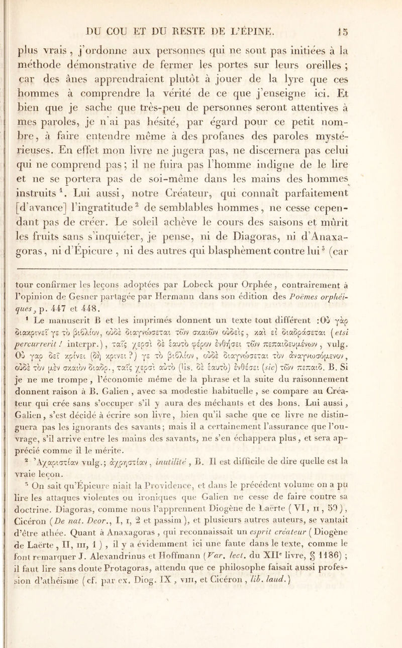 plus vrais , j’ordonne aux personnes qui ne sont pas initiées à la méthode démonstrative de fermer les portes sur leurs oreilles ; car des ânes apprendraient plutôt à jouer de la lyre que ces hommes à comprendre la vérité de ce que j’enseigne ici. Et bien que je sache que très-peu de personnes seront attentives à mes paroles, je n ai pas hésité, par égard pour ce petit nom- bre, à faire entendre même à des profanes des paroles mysté- rieuses. En effet mon livre ne jugera pas, ne discernera pas celui qui ne comprend pas ; il ne fuira pas l’homme indigne de le lire et ne se portera pas de soi-même dans les mains des hommes instruits^. Lui aussi, notre Créateur, qui connaît parfaitement [d’aΛ’■ance] l’ingratitude^ de semblables hommes, ne cesse cepen- dant pas de créer. Le soleil achève le cours des saisons et mûrit les fruits sans s’inquiéter, je pense, ni de Diagoras, ni d’Anaxa- goras, ni d’Epicure , ni des autres qui blasphèment contre lui ^ (car tour confirmer les leçons adoptées par Lobeck pour Orphée, contrairement à l’opinion de Gesner jiarlagée par Hermann dans son édition des Poèmes orpitéi- ques^ p. 447 et 448. * Le manuscrit B et les imprimés donnent un texte tout différent :0υ γάρ διακρινεΓγε το βιβλίον, ούοε διαγνώσεται των σκαιων ούδείς ^ και ει διαδράσεται {^etsi percur rerit ! interpr.] , ταΐς /^ερσί δε εαυτό φέρον ενθησει των πεπαιδευμένων, Yulg. Ου γαρ δεί κρίνει ίδή κρίνει?] γε το βιβλίον , ούδε διαγνώσεται τον άναγνωσόμενον, ουδέ τον μέν σκαι'ον διαδρ., ταΐς /^ερσ'ι αύτ'ο (lis. δέ εαυτό) ενθέσει (sic) των πεπαιδ. Β. Si je ne me trompe , l’économie même de la phrase et la suite du raisonnement donnent raison à B. Galien , avec sa modestie habituelle , se compare au Créa- teur qui crée sans s’occuper s’il y aura des méchants et des bons. Lui aussi, Galien, s’est décidé à écrire son livre, bien qu’il sache que ce livre ne distin- guera pas les ignorants des savants; mais il a certainement l’assurance que l’ou- vrage, s’il arrive entre les mains des savants, ne s’en échappera plus, et sera ap- précié comme il le mérite. ^ ’Α'/αριστίαν vulg.; ά/ρηστίαν , i/iutiliic , B. Il est difficile de dire quelle est la vraie leçon. a ^ On sait qu’Épicure niait la Providence, et dans le précédent volume on a pu lire les attaques violentes ou ironiques que Galien ne cesse de faire contre sa doctrine. Diagoras, comme nous l’apprennent Diogène de Laèrte (VI, ii, 50), Cicéron {De nat. Deor.^ I, i, 2 et passim), et plusieurs autres auteurs, se vantait d’être athée. Quant à Anaxagoras , qui reconnaissait un esprit créateur ( Diogène de Laërte , II, iii, 1 ) , il y a évidemment ici une faute dans le texte, comme le font remarquer J. Alexandrinus et Hoffmann [Var. lect. du XII® livre, § 1186) ; il faut lire sans doute Protagoras, attendu que ce philosophe faisait aussi profes- sion d’athéisme ( cf. par ex, Diog. IX , viîi, et (dceron , lih, laud,^