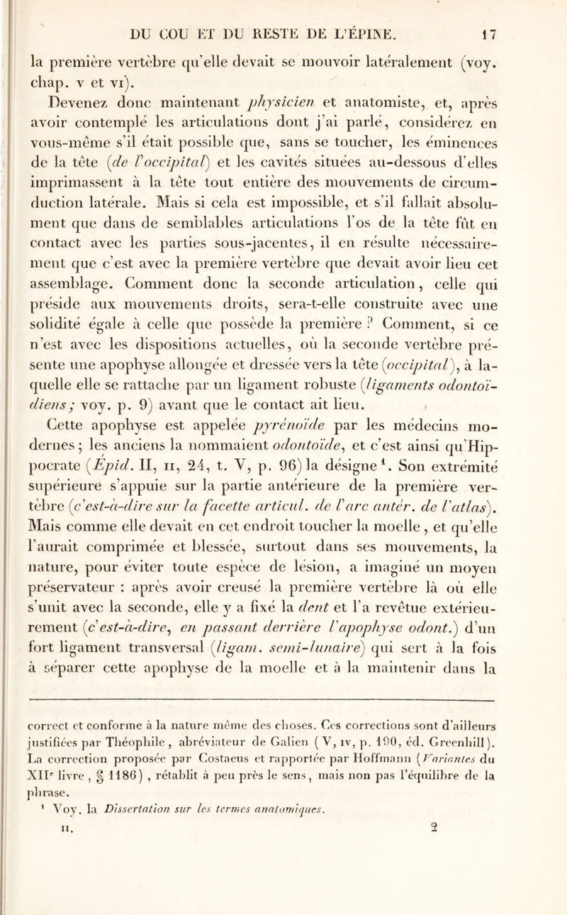 la première vertèbre qu’elle devait se mouvoir latéralement (voy. chap. V et vi). Devenez donc maintenant physicien et anatomiste, et, après avoir contemplé les articulations dont j’ai parlé, considérez en vous-même s’il était possible que, sans se toucher, les éminences de la tête (de Γoccipitcd^ et les cavités situées au-dessous d’elles imprimassent à la tête tout entière des mouvements de circum- duction latérale. Mais si cela est impossible, et s’il fallait absolu- ment que dans de semblables articulations l’os de la tête fiit en contact avec les parties sous-jacentes, il en résulte nécessaire- ment que c’est avec la première vertèbre que devait avoir lieu cet assemblage. Comment donc la seconde articulation, celle qui préside aux mouvements droits, sera-t-elle construite avec une solidité égale à celle que possède la première P Comment, si ce n’est avec les dispositions actuelles, où la seconde vertèbre pré- sente une apophyse allongée et dressée vers la tête (occipitcd)^ à la- quelle elle se rattache par un ligament robuste (ligaments odontoï- diens; voy. p. 9) avant que le contact ait lieu. Cette apophyse est appelée pyrénoïde par les médecins mo- dernes; les anciens la λ\ommΆÏe\\l odontoïde^ et c’est ainsi qu’Hip- pocrate (Epid. II, ii, 24, t. V, p. 96) la désigne*. Son extrémité supérieure s’appuie sur la partie antérieure de la première ver- tèbre (c'est-à-dire sur ία facette articuL de ΐarc antér. de l'atlas). Mais comme elle devait en cet endroit toucher la moelle , et qu’elle l’aurait comprimée et blessée, surtout dans ses mouvements, la nature, pour éviter toute espèce de lésion, a imaginé un moyen préservateur ; après avoir creusé la première vertèbre là où elle s’unit avec la seconde, elle y a fixé la dent et l’a revêtue extérieu- rement (c est-à-dire.^ en passant derrière Vapophyse odont.) d’un fort ligament transversal (ligani. semi-lunaire) qui sert à la fois à séparer cette apophyse de la moelle et à la maintenir dans la correct et conforme à la nature même des clioses. Ces corrections sont d’ailleurs justifiées par Théophile, abréviateur de Galien (V, iv, p. 190, éd. Greenhill). La correction proposée par Costaeus et rapportée par Hoffmann [Farlnnies du XIU livre , § 1186) , rétablit à peu près le sens, mais non pas l’équilibre de la phrase. ’ Uoy. la Dissertation sur les termes anaton/iijues. ir. 2