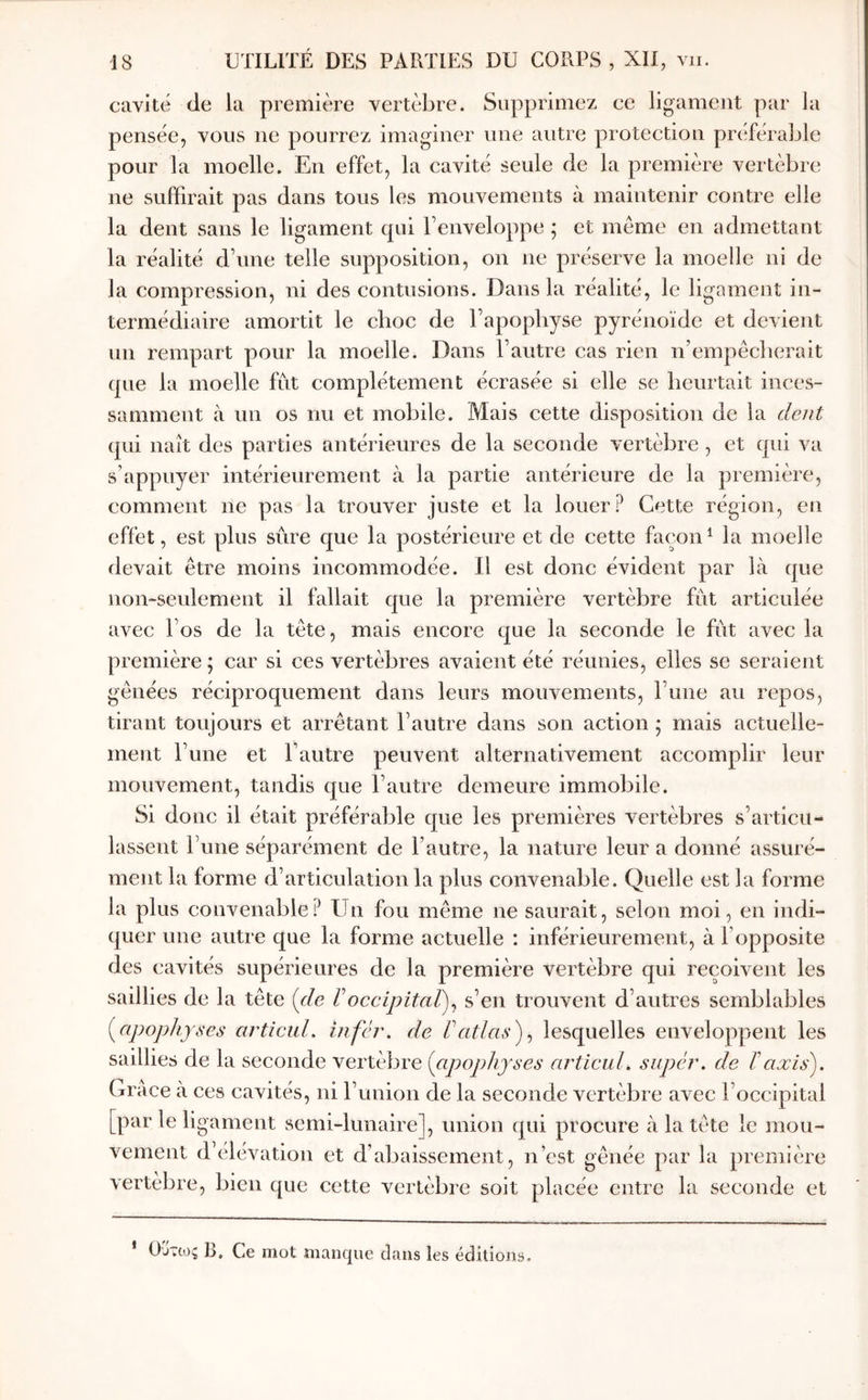 cavité de la première vertèbre. Supprimez ce ligament par la pensée, vous ne pourrez imaginer une autre protection préférable pour la moelle. En effet, la cavité seule de la première vertèbre ne suffirait pas dans tous les mouvements à maintenir contre elle la dent sans le ligament cpii Fenveloppe ; et même en admettant la réalité d’une telle supposition, on ne préserve la moelle ni de la compression, ni des contusions. Dans la réalité, le ligament in- termédiaire amortit le choc de l’apopbyse pyrénoïdc et devient un rempart pour la moelle. Dans l’autre cas rien n’empêcberait que la moelle fut complètement écrasée si elle se heurtait inces- samment à un os nu et mobile. Mais cette disposition de la dent (pii naît des parties antérieures de la seconde vertèbre, et qui va s’appuyer intérieurement à la partie antérieure de la première, comment ne pas la trouver juste et la louer? Cette région, en effet, est plus sûre que la postérieure et de cette façon^ la moelle devait être moins incommodée. Il est donc évident par là que non-seulement il fallait que la première vertèbre fût articulée avec l’os de la tête, mais encore que la seconde le fût avec la première ; car si ces vertèbres avaient été réunies, elles se seraient gênées réciproquement dans leurs mouvements, l’une au repos, tirant toujours et arrêtant l’autre dans son action ; mais actuelle- ment l’une et l’autre peuvent alternativement accomplir leur mouvement, tandis que l’autre demeure immobile. Si donc il était préférable que les premières vertèbres s’articu- lassent Tune séparément de l’autre, la nature leur a donné assuré- ment la forme d’articulation la plus convenable. Quelle est la forme la plus convenable? Un fou même ne saurait, selon moi, en indi- quer une autre que la forme actuelle ; inférieurement, à Γ(opposite des cavités supérieures de la première vertèbre qui reçoUent les saillies de la tête [de Γoccipital)^ s’en trouvent d’autres semblables [apophyses ai'ticuL infér. de Γatlas) ^ lesquelles enveloppent les saillies de la seconde vertèbre {apophyses articul. supér. de ΐaxis). Grâce à ces cavités, ni l’union de la seconde vertèbre avec l’occipital [par le ligament semi-lunaire], union qui procure à la tête le mou- vement d’élévation et d’abaissement, n’est gênée par la première vertèbre, bien que cette vertèbre soit placée entre la seconde et ’ Ούτως B, Ce mot manque clans les éditions.