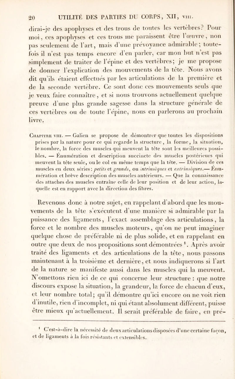 dirai-je des apophyses et des trous de toutes les vertèbres? Pour moi, ces apophyses et ces trous me paraissent etre l œuvre, non pas seulement de l’art, mais d’une prévoyance admirable; toute- fois il n’est ])as temps encore d’en parler, car mon l)ut n est pas simplement de traiter de l’épine et des vertèbres; Je me propose de donner l’explication des mouvements de la tète. Nous avons dit qu’ils étaient effectués par les articulations de la première et de la seconde vertèbre. Ce sont donc ces mouvements seuls que je veux faire connaître, et si nous trouvons actuellement quelque preuve d’une plus grande sagesse dans la structure générale de ces vertèbres ou de toute l’épine, nous en parlerons au prochain livre. Chapitre vin. — Galien se propose de démontrer qne toutes les dispositions prises par la nature pour ce qui regarde la structure , la forme, la situation, le nombre, la force des muscles qui meuvent la tête sont les meilleures possi- bles. — Énumération et description succincte des muscles postérieurs qui meuvent la tête seule, ou le col en même temps que la tête. — Division de ces muscles en deux séries; petits eX. grands^ ou intrinsèques et extrinsèques.— Enu- mération et brève description des muscles antérieurs. — Que la connaissance des attaches des muscles entraîne celle de leur position et de leur action, la- quelle est en rapport avec la direction des fibres. Revenons donc à notre sujet, en rappelant d’abord que les mou- vements de la tète s’exécutent d’une manière si admirable par la puissance des ligaments, l’exact assemblage des articulations, la force et le nombre des muscles moteurs, qu’on ne peut imaginer quelque chose de préférable ni de plus solide, et en rappelant en outre que deux de nos propositions sont démontrées ^. Après avoir traité des ligaments et des articulations de la tète, nous passons maintenant à la troisième et dernière, et nous indiquerons si l’art de la nature se manifeste aussi dans les muscles qui la meuvent. N’omettons rien ici de ce qui concerne leur structure : que notre discours expose la situation, la grandeur, la force de chacun d’eux, et leur nombre total; qu’il démontre qu’ici encore on ne x’^oit rien d’inutile, rien d’incomplet, ni qui étant absolument différent, puisse etre mieux qu’actuellemcnt. Il serait préférable de faire, en pré- I et cl C est-a-clire la nécessité de deux articulations disposées d’une certaine façon, e ligaments à la fols résistants ('t extensibles.