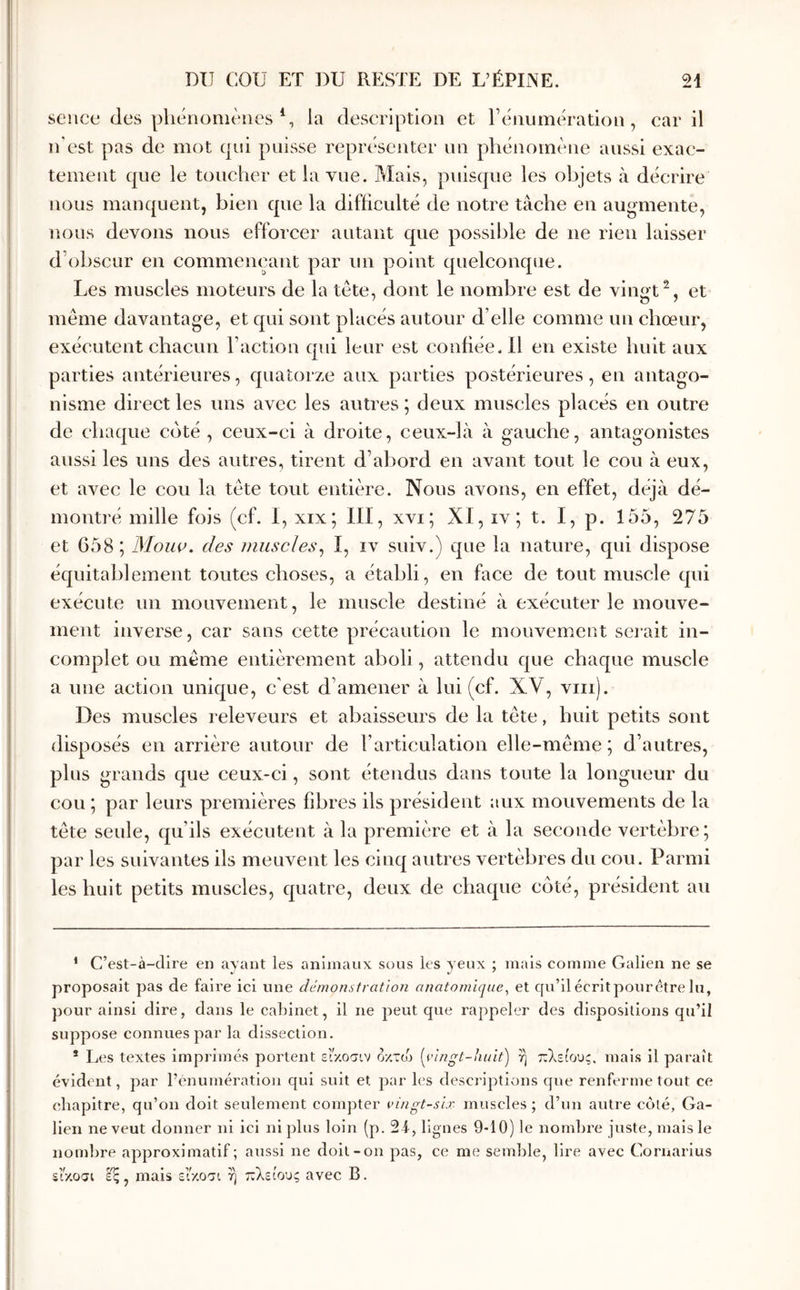 sence des pliéiionièiics \ la description et reiiumération , car il n'est pas de mot qui paisse représenter un phénomène aussi exac- tement que le toucher et la vue. Mais, puisque les objets à décrire nous manquent, bien que la difficulté de notre tâche en augmente, nous devons nous efforcer autant que possible de ne rien laisser d’obscur en commençant par im point quelconque. Les muscles moteurs de la tête, dont le nombre est de vingtet même davantage, et qui sont placés autour d’elle comme un chœur, exécutent chacun Faction qui leur est confiée. Il en existe huit aux parties antérieures, quatorze aux parties postérieures, en antago- nisme direct les uns avec les antres ; deux muscles placés en outre de chaque coté , ceux-ci à droite, ceux-là à gauche, antagonistes aussi les uns des autres, tirent d’abord en avant tout le cou à eux, et avec le cou la tête tout entière. Nous avons, en effet, déjà dé- montré mille fois (cf. I, xix; III, xvi; XI, iv; t. I, p. 155, 275 et 658 ; Moiw. des nmscles^ I, iv suiv.) que la nature, qui dispose équitablement toutes choses, a établi, en face de tout muscle qui exécute un mouvement, le muscle destiné à exécuter le mouve- ment inverse, car sans cette précaution le mouvement scnait in- complet ou même entièrement aboli, attendu que chaque muscle a une action unique, c'est d’amener à lui (cf. XV, viii). Des muscles releveurs et abaisseurs de la tête, huit petits sont disposés en arrière autour de l’articulation elle-même ; d’autres, plus grands que ceux-ci, sont étendus dans toute la longueur du cou ; par leurs premières fibres ils président aux mouvements de la tête seule, qu’ils exécutent à la première et à la seconde vertèbre; par les suivantes ils meuvent les cinq autres vertèbres du cou. Parmi les huit petits muscles, quatre, deux de chaque côté, président an * C’est-à-dire en ayant les animaux sous les yeux ; mais comme Galien ne se proposait pas de faire ici une démonstration anatomique^ et qu’ilécritpourêtre lu, pour ainsi dire, dans le cabinet, il ne peut que rappeler des dispositions qu’il suppose connues par la dissection. * Les textes imprimés portent εΐ'κοσιν οχτο^) (^vingt-huit) ή πλείους, mais il paraît évident, par l’énumération qui suit et par les descriptions que renferme tout ce (chapitre, qu’on doit seulement compter vingt-six muscles ; d’un autre colé, Ga- lien ne veut donner ni ici ni plus loin (p. 2i, lignes 9-10) le nombre juste, mais le noml)re approximatif; aussi ne doit-on pas, ce me semble, lire avec Cornarlus s’r/.o(jt mais είκοσι ή πλείους avec B.