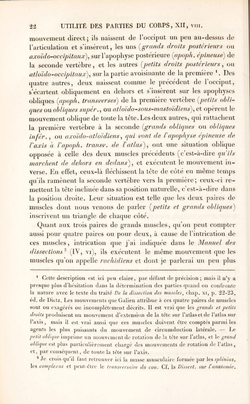 mouvemeut direct; ils naissent de l’occiput un peu au-dessus de l’articulatiou et s’insèrent, les uns (^grands droits postérieurs ou axoïdo-occipitaux)^ sur l’apophyse postérieure {apoph. épineuse) de la seconde vertèbre, et les autres {petits droits postérieurs^ ou atloïdo-occijjitaux)^ sur la partie avoisinante de la première Des quatre autres, deux naissent comme le précédent de 1 occiput, s’écartent obliquement en dehors et s’insèrent sur les apophyses obliques {apoph, transverses) de la première vertèbre {petits ohli- (pies ou obliques supér.^ ou atldido-^sous-niastoïdiens),, et opèrent le mouvement oblique de toute la tête. Les deux autres, qui rattachent la première vertèbre à la seconde {grands obliques ou obliques înfér,^ ou axoïdo-atloïdiens (pii vont de Γapophyse épineuse de Vaxis à Γapoph. transv. de Γatlas) ^ ont une situation oblique opposée à celle des deux muscles précédents (c’est-à-dire quils marchent de dehors en dedans)^ et exécutent le mouvement in- verse. En effet, ceux-là fléchissent la tête de coté en même temps qu’ils ramènent la seconde vertèbre vers la première ; ceux-ci re- mettent la tête inclinée dans sa position naturelle, c’est-à-dire dans la position droite. Leur situation est telle que les deux paires de muscles dont nous venons de parler {petits et grands obliques) inscrivent un triangle de chaque côté. Quant aux trois paires de grands muscles, qu’on peut compter aussi pour quatre paires ou pour deux, à cause de l’intrication de ces muscles, intrication que j’ai indiquée dans le Manuel des dissections ^ (IV, vi), ils exécutent le même mouvement que les muscles qu’on appelle rachidiens et dont je parlerai un peu plus ‘ Cette description est ici peu claire, par défaut de précision ; mais il n’y a presque plus d'hésitation dans la détermination des parties quand on confronte la nature avec le texte du traité De la dissection des muscles, chap. xi, p, ^2-23, éd. de Dietz, Les mouvements que Galien attribue à ces quatre paires de muscles sont ou exagérés ou incomplètement décrits. Il est vrai que les grands et petits droits produisent un mouvement d’extension de la tète sur l’atlas et de l’atlas sur l’axis, mais il est vrai aussi que ces muscles doivent être comptés parmi les agents les plus puissants du mouvement de circurnduction latérale. — Le petit obldpie Imprime un mouvement de rotation de la tête sur l’atlas, et le grand oblique est plus particulièrement chargé des mouvements de rotation de l'atlas , et, par conséquent, de toute la télé sur l’axis. Je crois qu’il faut retrouver ici la masse musculaire formée par Xe?, splénius, les complexus et ])eut-étre le transversaire du cou. Cf. la Dissert, sur l'anatomie.