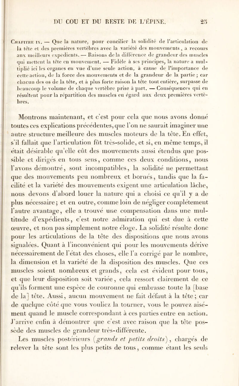 Chapitril IX. — Que la nature, pour concilier la solidité de l’articulation de la tète et des premières vertèbres avec la variété des mouvements , a recours aux meilbairs expédients. — Raisons delà différence de grandeur des muscles qui mettent la tête en mouvement. — Fidèle à ses principes, la nature a mul- tiplié ici les organes en vue d’une seule action, à cause de l’importance de cette aetion, de la force des mouvements et de la grandeur de la partie ; car chacun des os de la tête, et à plus forte raison la tête tout entière, surpasse de beaucoup le volume de cbacpie vertèbre prise à part. — Conséquences qui en résultent pour la répartition des muscles eu égard aux deux premières vertè- bres. Montrons maintenant, et c’est pour cela que nous avons donné tontes ces explications précédentes, qne Ton ne saurait imaginer une antre stritctiire meilleure des muscles moteurs de la tête. En effet, s’il fallait que rarticulation fût très-solide, et si, en même temps, il était désirable qu’elle eût des mouvements aussi étendus que pos- sible et dirigés en tous sens, comme ces deux conditions, nous l’avons démontré, sont incompatibles, la solidité ne permettant que des mouvements peu nombreux et bornés, tandis que la fa- cilité et la variété des mouvements exigent une articulation lâche, nous devons d’abord louer la nature qui a choisi ce qu’il y a de plus nécessaire; et en outre, comme loin de négliger complètement l’autre avantage, elle a trouvé une compensation dans une mul- titude d’expédients, c’est notre admiration qui est due à cette œuvre, et non pas simplement notre éloge. La solidité résulte donc pour les articulations de la tête des dispositions que nous avons signalées. Quant à l’inconvénient qui pour les mouvements dérive nécessairement de l’état des choses, elle l’a corrigé par le nombre, la dimension et la variété de la disposition des muscles. Que ces muscles soient nombreux et grands, cela est évident pour tous, et que leur disposition soit variée, cela ressort clairement de ce qu’ils forment une espèce de couronne qui embrasse toute la [base de la] tête. Aussi, aucun mouvement ne fait défaut à la tête; car de quelque coté que vous vouliez la tourner, vous le pouvez aisé- ment quand le muscle correspondant à ces parties entre en action. J’arrive enfin à démontrer que c’est avec raison que la tête pos- sède des muscles de grandeur très-différente. Les muscles postérieurs (^grajids et petits droits) , chargés de relever la tête sont les plus petits de tous, comme étant les seuls