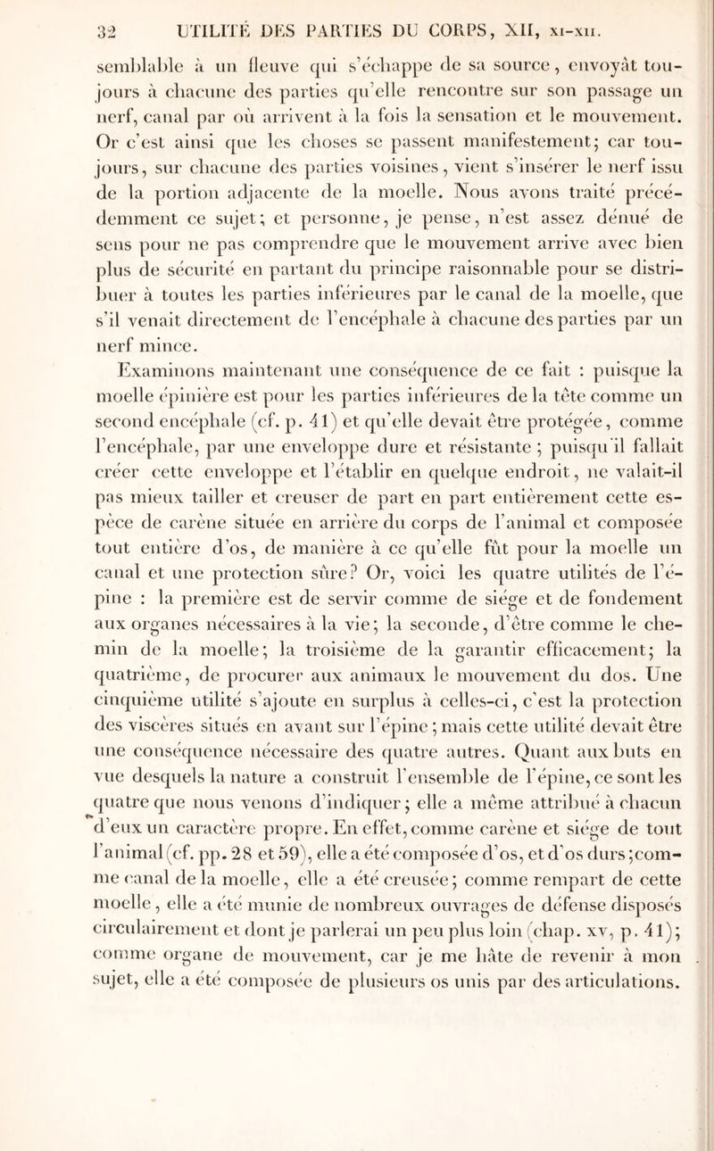 seml)lable à un fleuve qui s’éeliappe de sa source, envoyât tou- jours à cliacune des parties qu’elle rencontre sur son passage un nerf, canal par où arrivent à la fois la sensation et le mouvement. Or c’est ainsi que les choses se passent manifestement; car tou- jours, sur chacune des parties voisines, vient s’insérer le nerf issu de la portion adjacente de la moelle. Nous avons traité précé- demment ce sujet; et personne, je pense, n’est assez dénué de sens pour ne pas comprendre que le mouvement arrive avec bien plus de sécurité en partant du principe raisonnable pour se distri- buer à toutes les parties inférieures par le canal de la moelle, que s’il venait directement de l’encéphale à chacune des parties par un nerf mince. Examinons maintenant une conséquence de ce fait : puisque la moelle épinière est pour les parties inférieures de la tête comme un second encéphale (cf. p. 41) et qu’elle devait être protégée, comme l’encéphale, par une enveloppe dure et résistante ; puisqu il fallait créer cette enveloppe et l’établir en quelque endroit, ne valait-il pas mieux tailler et creuser de part en part entièrement cette es- pèce de carène située en arrière du corps de l’animal et composée tout entière d’os, de manière à ce qu’elle fût pour la moelle un canal et une protection sûre? Or, voici les quatre utilités de l’é- pine : la première est de servir comme de siège et de fondement aux organes nécessaires k la vie; la seconde, d’être comme le che- min de la moelle; la troisième de la garantir efficacement; la quatrième, de procurer aux animaux le mouvement du dos. Une cinquième utilité s’ajoute en surplus à celles-ci, c'est la protection des viscères situés en avant sur l’épine ; mais cette utilité devait être une conséquence nécessaire des quatre autres. Quant aux buts en vue desquels la nature a construit l’ensemble de l’épine, ce sont les quatre que nous venons d’indiquer; elle a même attribué à chacun d’eux un caractère propre. En effet, comme carène et siège de tout l’animal (cf. pp. 28 et 59), elle a été composée d’os, et d’os durs;com- me canal de la moelle, elle a été creusée ; comme rempart de cette moelle , elle a été munie de nombreux ouvrages de défense disposés circulairement et dont je parlerai un peu plus loin (chap. xv, p. 41); comme organe de moiwement, car je me hâte de revenir à mon sujet, elle a été composée de plusieurs os unis par des articulations.