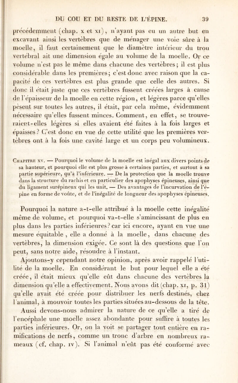 précédemment (chap. x et xi), n’ayant pas eu un autre but en excavant ainsi les vertèbres que de ménager une voie sûre à la moelle, il faut certainement que le diamètre intérieur du trou vertébral ait une dimension égale au volume de la moelle. Or ce volume n’est pas le même dans chacune des vertèbres; il est plus considérable dans les premières ; c’est donc avec raison que la ca- pacité de ces vertèbres est plus grande que celle des autres. Si donc il était juste que ces vertèbres fussent créées larges à cause de l’épaisseur de la moelle en cette région, et légères parce qu’elles pèsent sur toutes les autres, il était, par cela même, évidemment nécessaire qu’elles fussent minces. Comment, en effet, se trouve- raient-elles légères si elles avaient été faites à la fois larges et épaisses ? C’est donc en vue de cette utilité que les premières ver- tèbres ont à la fois une cavité large et un corps peu volumineux. Chapitre x\. — Pourquoi le volume de la moelle est inégal aux divers points de sa hauteur, et pourquoi elle est plus grosse à certaines parties, et surtout à sa partie supérieure, qu’à l’inférieure. — De la protection que la moelle trouve dans la structure du rachis et en particulier des apophyses épineuses, ainsi que du ligament surépineux qui les unit. — Des avantages de l’incurvation de l’é- pine en forme de voûte, et de l’inégalité de longueur des apophyses épineuses. Pourquoi la nature a-t-elle attribué à la moelle cette inégalité même de volume, et pourquoi va-t-elle s’amincissant de plus en plus dans les parties inférieures ? car ici encore, ayant en vue une mesure équitable , elle a donné à la moelle, dans chacune des vertèbres, la dimension exigée. Ce sont là des questions que l’on peut, sans notre aide, résoudre à l’instant. Ajoutons-y cependant notre opinion, après avoir rappelé l’iiti- lité de la moelle. En considérant le but pour lequel elle a été créée, il était mieux qu’elle eût dans chacune des vertèbres la dimension qu’elle a effectivement. Nous avons dit (chap. xi, p. 31) qu’elle avait été créée pour distribuer les nerfs destinés, chez l’animal, à mouvoir toutes les parties situées au-dessous de la tête. Aussi devons-nous admirer la nature de ce qu’elle a tiré de l’encéphale une moelle assez abondante pour suffire à toutes les parties inférieures. Or, on la voit se partager tout entière en ra- mifications de nerfs, comme un tronc d’arbre en nombreux ra- meaux (cf. chap. IV). Si l’animal n’eût pas été conformé avec