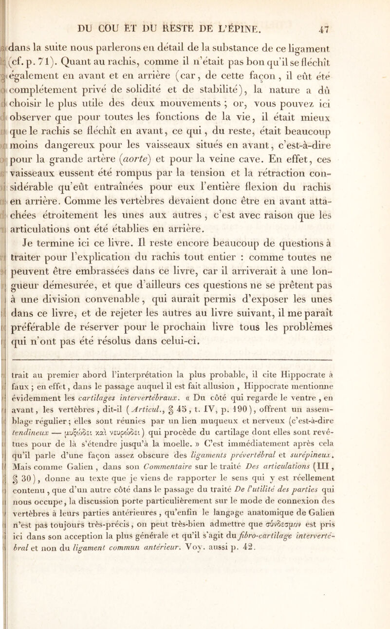 ( m cou ET UU RESTE DE LVÉPINE. 47 dans la suite nous parlerons eu détail de la substance de ce ligament (cf. p. 71). Quant au rachis, comme il n’était pas bon qu’il se fléchît également en avant et en arrière (car, de cette façon, il eût été complètement prh^é de solidité et de stabilité), la nature a dû choisir le plus utile des deux mouvements ; or, vous pouvez ici observer que pour toutes les fonctions de la vie, il était mieux que le rachis se fléchît en avant, ce qui, du reste, était beaucoup moins dangereux pour les vaisseaux situés en avant, c’est-à-dire pour la grande artère (^aorte) et pour la veine cave. En effet, ces vaisseaux eussent été rompus par la tension et la rétraction con- sidérable qu’eût entraînées pour eux l’entière flexion du rachis en arrière. Gomme les vertèbres devaient donc être en avant atta- chées étroitement les unes aux autres , c’est avec raison que les articulations ont été établies en arrière. Je termine ici ce livre, il reste encore beaucoup de questions à traiter pour l’explication du rachis tout entier : comme toutes ne peuvent être embrassées dans ce livre, car il arriverait à une lon- gueur démesurée, et que d’ailleurs ces questions ne se prêtent pas à une division convenable, qui aurait permis d’exposer les unes dans ce livre, et de rejeter les autres au livre suivant, il me paraît préférable de réserver pour le prochain livre tous les problèmes qui n’ont pas été résolus dans celui-ci. i'i trait au premier abord l’interprétation la plus probable, il cite Hippocrate à J faux ; en effet, dans le passage auquel il est fait allusion , Hippocrate mentionne ; évidemment les cartilages inteiyertébraux. « Du côté qui regarde le ventre , en t avant, les vertèbres , dit-il [Articul.^ g 45 , t. IV, p. 190), offrent un assem- [t blage régulier ; elles sont réunies par un lien muqueux et nerveux (c’est-à-dire ' tendineux — μ,υξοοδει καΊ νευρώδει ) qui procède du cartilage dont elles sont revê- I tues pour de là s’étendre jusqu’à la moelle. » C’est immédiatement après cela J qu’il parle d’une façon assez obscure des ligaments prévertébral et surépineux. I Mais comme Galien , dans son Commentaire sur le traité Des articulations (III, ,■ g 30 ), donne au texte que je viens de rapporter le sens qui y est réellement I contenu , que d’un autre côté dans le passage du traité De ΐutilité des parties qui ) nous occupe, la discussion porte particulièrement sur le mode de connexion des vertèbres à leurs parties antérieures , qu’enfîn le langage anatomique de Galien ! n’est pas toujours très-précis, on peut très-bien admettre que σύνδεσμον est pris ( ici dans son acception la plus générale et qu’il s'agit du fibro-cartilage interverté- 0 bral et non du ligament commun antérieur. Voy. aussi p. 42.