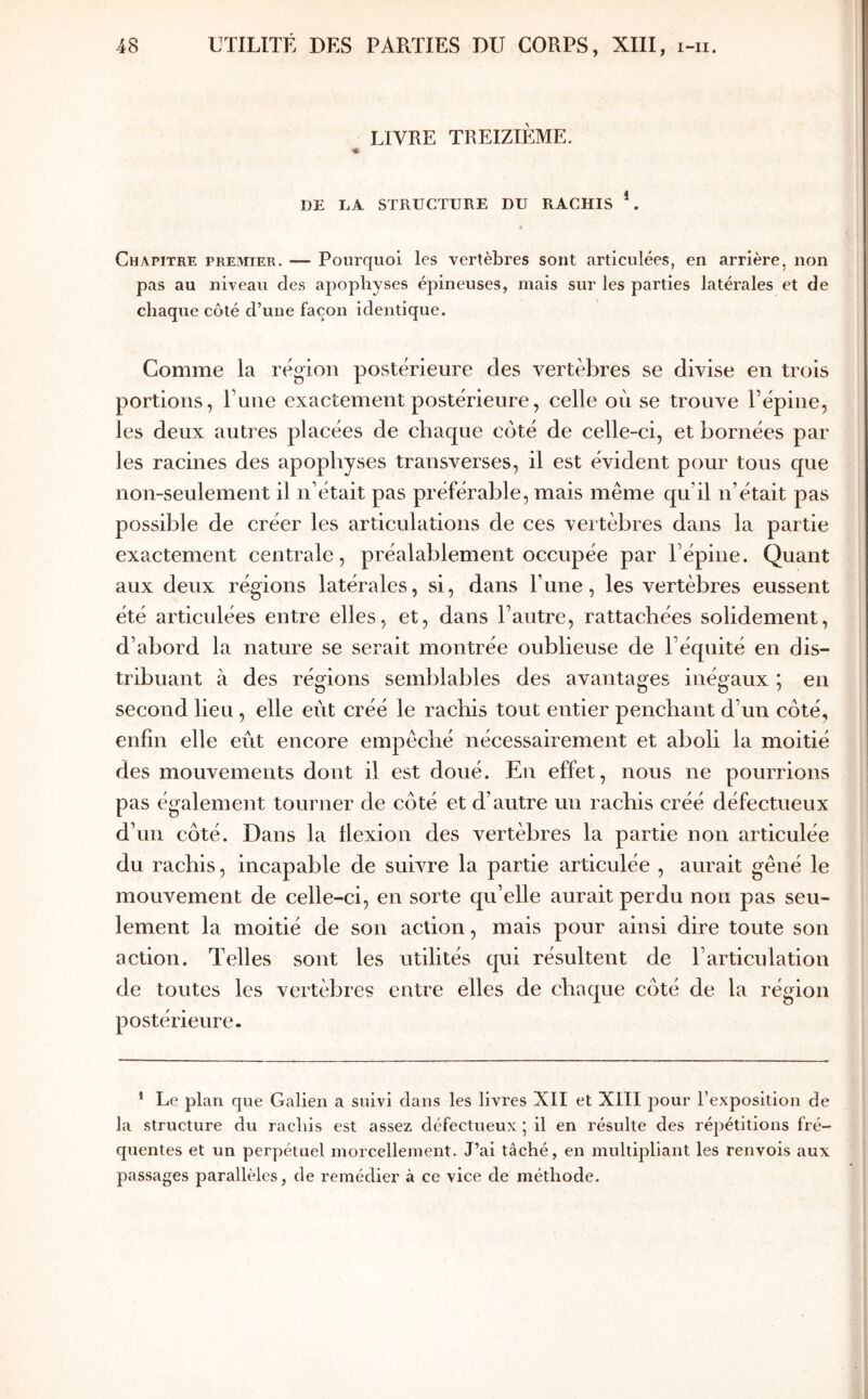 LIVRE TREIZIÈME. ·«- DE LA STRUCTURE DU RACHIS *. * Chapitre premier. — Pourquoi les vertèbres sont articulées, en arrière, non pas au niveau des apophyses épineuses, mais sur les parties latérales et de chaque côté d’une façon identique. Comme la région postérieure des vertèbres se divise en trois portions, Γηηο exactement postérieure, celle où se trouve l’épine, les deux autres placées de chaque côté de celle-ci, et bornées par les racines des apophyses transverses, il est évident pour tous que non-seulement il n’était pas préférable, mais même qu’il n’était pas possible de créer les articulations de ces vertèbres dans la partie exactement centrale, préalablement occupée par l’épine. Quant aux deux régions latérales, si, dans l’une, les vertèbres eussent été articulées entre elles, et, dans l’autre, rattachées solidement, d’abord la nature se serait montrée oublieuse de l’équité en dis- tribuant à des régions semblables des avantages inégaux ; en second lieu, elle eut créé le rachis tout entier penchant d’un côté, enfin elle eût encore empêché nécessairement et aboli la moitié des mouvements dont il est doué. En effet, nous ne pourrions pas également tourner de côté et d’autre un rachis créé défectueux d’un côté. Dans la flexion des vertèbres la partie non articulée du rachis, incapable de suivre la partie articulée , aurait gêné le mouvement de celle-ci, en sorte qu’elle aurait perdu non pas seu- lement la moitié de son action, mais pour ainsi dire toute son action. Telles sont les utilités qui résultent de l’articulation de toutes les vertèbres entre elles de chaque côté de la région postérieure. ' Le plan que Galien a suivi dans les livres XII et XIII pour l’exposition de la structure du rachis est assez défectueux ; il en résulte des répétitions fré- quentes et un perpétuel morcellement. J’ai tâché, en multipliant les renvois aux passages parallèles, de remédier à ce vice de méthode.