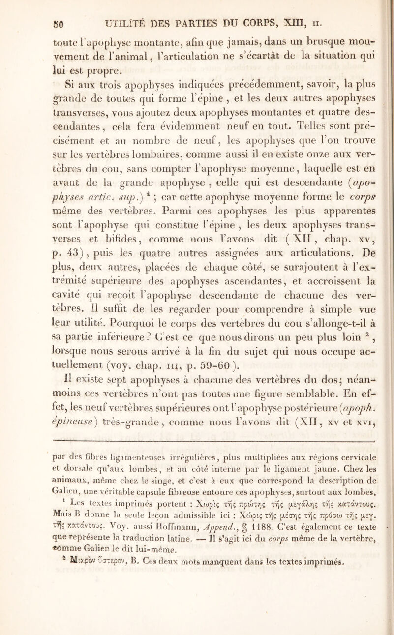 toute Tapophyse moutante, afin que jamais, dans un brusque mou- vement de l’animal, l’articulation ne s’écartât de la situation qui lui est propre. Si aux trois apophyses indiquées précédemment, savoir, la plus grande de toutes qui forme l’épine , et les deux autres apophyses transverses, vous ajoutez deux apophyses montantes et quatre des- cendantes , cela fera évidemment neuf en tout. Telles sont pré- cisément et au nombre de neuf, les apophyses que l’on trouve sur les vertèbres lombaires, comme aussi il en existe onze aux ver- tèbres du cou, sans compter l’apophyse moyenne, laquelle est en avant de ia grande apophyse , celle qui est descendante [apo- physes artic. Slip.) ^ ; car cette apophyse moyenne forme le corps même des vertèbres. Parmi ces apophyses les plus apparentes sont l’apophyse qui constitue l’épine , les deux apophyses trans- verses et bifides, comme nous l’avons dit ( ΧΠ , chap. xv, p. 43), puis les quatre autres assignées aux articulations. De plus, deux autres, placées de chaque côté, se surajoutent à l’ex- trémité supérieure des apophyses ascendantes, et accroissent la cavité qui reçoit l’apophyse descendante de chacune des ver- tèbres. il suffit de les regarder pour comprendre à simple vue leur utilité. Pourquoi le corps des vertèbres du cou s’allonge-t-il à sa partie inférieure ? C’est ce que nous dirons un peu plus loin ^ , lorsque nous serons arrivé à la fin du sujet qui nous occupe ac- tuellement (voy. chap. iii, p. 59-60). il existe sept apophyses à chacune des vertèbres du dos; néan- moins ces vertèbres n’ont pas toutes une figure semblable. En ef- fet, les neuf vertèbres supérieures ont l’apophyse postérieure [apoph. epinease) très-grande, comme nous l’avons dit (XII, xv et xvi, par des fibres ligamenteuses irrégulières, plus multipliées aux régions cervicale et dorsale qu’aux lombes, et au côté interne par le ligament jaune. Chez les animaux, même chez le singe, et c’est à eux que correspond la description de Galien, une véritable capsule fibreuse entoure ces apophyses, surtout aux lombes. ‘ Les textes imprimés portent : Χ(ορ1ς της πρώτης τ% ρεγάλης τής κατάντους. Mais Β donne la seule leçon admissible ici ; Χώρις τής ρέσης τής πρόσoJ τής ρεγ. τής κατανεους. Voy. aussi Hoffmann, Jppend.^ ^ 1188. C’est également ce texte que représente la traduction latine. ^— Il s’agit ici du corps même de la vertèbre, «omme Galien le dit lui-même. ^ Mtzpov υττερον, B. Ces deux mots manquent dans les textes imprimés.