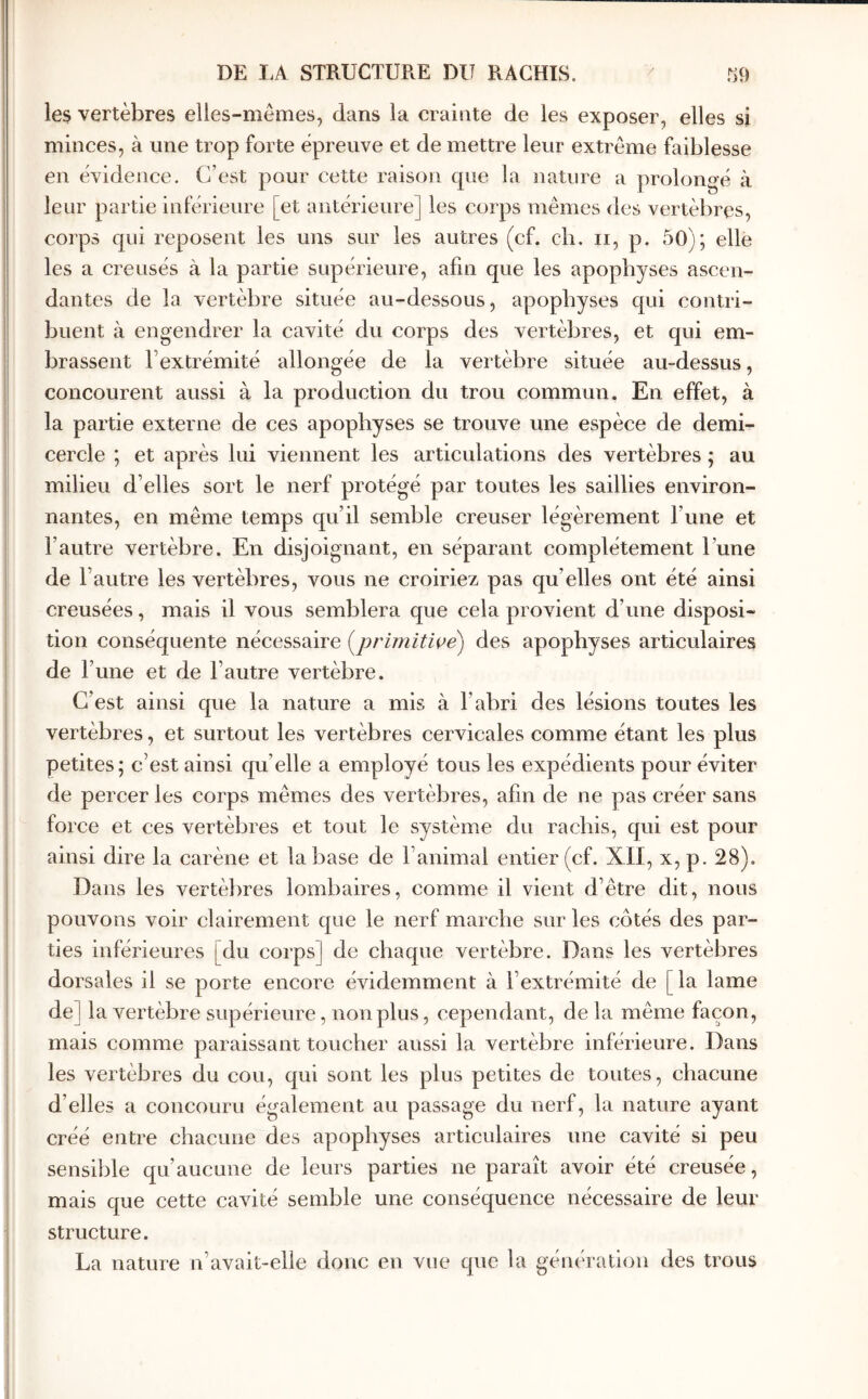 les vertèbres elles-mêmes, dans la crainte de les exposer, elles si minces, à une trop forte épreuve et de mettre leur extrême faiblesse en évidence. C’est pour cette raison que la nature a prolongé à les corps mêmes des vertèbres, corps qui reposent les uns sur les autres (cf. cli, ii, p. 50); elle les a creusés à la partie supérieure, afin que les apophyses ascen- dantes de la vertèbre située au-dessous, apophyses qui contri- buent à engendrer la cavité du corps des vertèbres, et qui em- brassent l’extrémité allongée de la vertèbre située au-dessus, concourent aussi à la production du trou commun. En effet, à la partie externe de ces apophyses se trouve une espèce de demi- cercle ; et après lui viennent les articulations des vertèbres ; au milieu d’elles sort le nerf protégé par toutes les saillies environ- nantes, en même temps qu’il semble creuser légèrement l’une et l’autre vertèbre. En disjoignant, en séparant complètement l’une de l’autre les vertèbres, vous ne croiriez pas qu’elles ont été ainsi creusées, mais il vous semblera que cela provient d’une disposi- tion conséquente nécessaire (^primitiçe') des apophyses articulaires de Γ une et de l’autre vertèbre. C’est ainsi que la nature a mis à l’abri des lésions toutes les vertèbres, et surtout les vertèbres cervicales comme étant les plus petites; c’est ainsi qu’elle a employé tous les expédients pour éviter de percer les corps mêmes des vertèbres, afin de ne pas créer sans force et ces vertèbres et tout le système du rachis, qui est pour ainsi dire la carène et la base de l’animal entier (cf. XII, x, p. 28). Dans les vertèbres lombaires, comme il vient d’être dit, nous pouvons voir clairement que le nerf marche sur les côtés des par- ties inférieures [du corps] de chaque vertèbre. Dans les vertèbres dorsales il se porte encore évidemment à l’extrémité de [la lame de] la vertèbre supérieure, non plus, cependant, de la même façon, mais comme paraissant toucher aussi la vertèbre inférieure. Dans les vertèbres du cou, qui sont les plus petites de toutes, chacune d’elles a concouru également au passage du nerf, la nature ayant créé entre chacune des apophyses articulaires une cavité si peu sensible qu’aucune de leurs parties ne paraît avoir été creusée, mais que cette cavité semble une conséquence nécessaire de leur structure. La nature n’avait-elle donc en vue que la génération des trous leur partie inférieure [et antérieure]