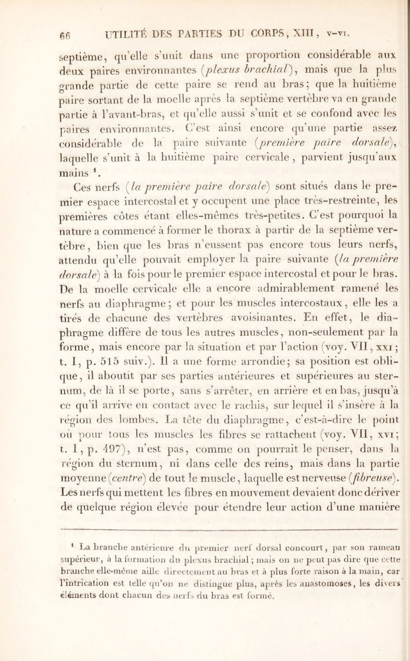 septième, qu’elle s’unit dans une proportion considérable aux deux paires environnantes (^plexus brcichicil^ ^ mais que la plus grande partie de cette paire se rend au bras; que la huitième paire sortant de la moelle après la septième vertèbre va en grande partie à l’avant-bras, et qu’elle aussi s’unit et se confond avec les paires environnantes. C’est ainsi encore qu’une partie assez considérable de la paire suivante [première paire dorsale)^ laquelle s’unit à la huitième paire cervicale , parvient jusqu’aux mains Ces nerfs [la première paire dorsale) sont situés dans le pre- mier espace intercostal et y occupent une place très-restreinte, les premières côtes étant elles-mêmes très-petites. C’est pourquoi la nature a commencé à former le thorax à partir de la septième ver- tèbre , bien que les bras n’eussent pas encore tous leurs nerfs, attendu qu’elle pouvait employer la paire suivante [la première dorsale) à la fois pour le premier espace intercostal et pour le bras. De la moelle cervicale elle a encore admirablement ramené les nerfs au diaphragme ; et pour les muscles intercostaux, elle les a tirés de chacune des vertèbres avoisinantes. En effet, le dia- phragme diffère de tous les autres muscles, non-seulement par la forme, mais encore par la situation et par l’action (voy. VII, xxi ; t. I, p. 5l5 suiv.). Il a une forme arrondie; sa position est obli- que, il aboutit par ses parties antérieures et supérieures au ster- num, de là il se porte, sans s’arrêter, en arrière et en bas, jusqu’à ce qu’il arrive en contact avec le rachis, sur lequel il s’insère à la région des lombes. La tête du diaphragme, c’est-à-dire le point où pour tous les muscles les fibres se rattachent (voy. VII, xvi; t. I, p. 497), n’est pas, comme on pourrait le penser, dans la région du sternum, ni dans celle des reins, mais dans la partie moyenne [centre) de tout le muscle, laquelle est nerveuse [fibreuse). Les nerfs qui mettent les fibres en mouvement devaient donc dériver de quelque région élevée pour étendre leur action d’une manière * La brandie antérieure du premier nerf dorsal concourt, par son rameau supérieur, à la formation du plexus brachial ; mais on ne peut pas dire que cette branche ellemiême aille directement au bras et à plus forte raison à la main, car l’intrication est telle qu’on ne distingue plus, après les anastomoses, les divers éléments dont chacun des> nerfs du bras est formé.