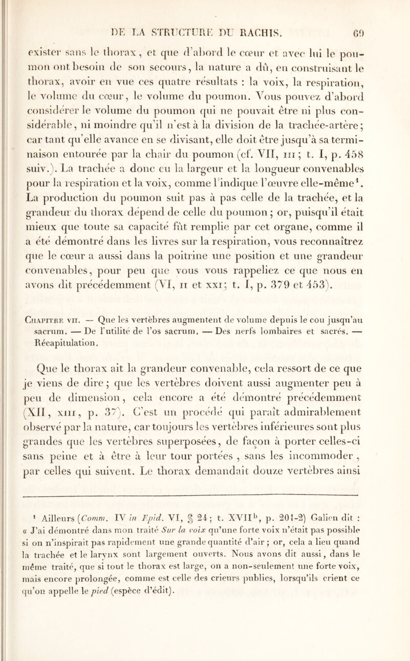 exister sans le thorax, et que ίΓα])θΓί1 le cœur et avee lui le pou- mon ont besoin de sou secours, la nature a du, en construisant le thorax, avoir en vue ces quatre résultats : la voix, la respiration, le A^olume du cœur, le volume du poumon. A^ous pouvez d’abord considérer le volume du poumon qui ne pouvait être ni plus con- sidérable, ni moindre qu’il n’est à la division de la trachée-artère; car tant qu’elle avance en se divisant, elle doit être jusqu’à sa termi- naison entourée par la chair du poumon (cf. Vil, iii ; t. I, p. 458 suiv. !. La trachée a donc eu la lareeur et la lonirueur convenables ^ O «D pour la respiration et la voix, comme hindique l’œuvre elle-même^. La production du poumon suit pas à pas celle de la trachée, et la orandein du thorax dépend de celle du poumon ; or, puisqu’il était mieux que toute sa capacité fut remplie par cet organe, comme il a été démontré dans les livres sur la respiration, vous reconnaîtrez que le cœur a aussi dans la poitrine une position et une grandeur convenables, pour peu que vous vous rappeliez ce que nous en avons dit précédemment (\Î, ii et xxi; t. i, p. 379 et 453). Chapitre vir. — Que les vertèbres augmentent de volume depuis le cou jusqu’au sacrum. —De l’utilité de l’os sacrum. —-Des nerfs lombaires et sacrés. —· Récapitulation. Que le thorax ait la grandeur convenaltle, cela ressort de ce que je viens de dire ; que les vertèbres doivent aussi augmenter peu à peu de dimension, cela encore a été démontré précédemment (XII, xiii, p. 37). C’est un procédé qui paraît admirablement observé par la nature, car toujours les vertèbres inférieures sont plus grandes que les vertèbres superposées, de façon à porter celles-ci sans peine et à être à leur tour portées , sans les incommoder , par celles qui suivent. Le thorax demandait douze vertèbres ainsi ’ Ailleurs [Comm. IV In F.pld. VI, §21; t. XVII^R p. 201-2) Galion dit : « J’ai démontré dans mon traité Sur la rolx qu’une forte voix n’était pas possible si on n’inspirait pas rapidement une grande quantité d’air ; or, cela a lieu quand la trachée et le larvnx sont largement ouverts. Nous avons dit aussi, dans le même traité, que si tout le tborax est large, on a non-seidement une forte voix, mais encore prolongée, comme est celle des crieurs publics, lorsqu’ils crient ce qu’on appelle le pied (espèce d’édit].