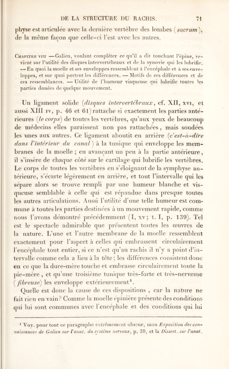 physe est articulée avec la dernière vertèbre des lombes {sacrum)^ de la même façon que celle-ci l’est avec les autres. Chapitre viti —Galien, Youlant compléter ce qu’il a dit touchant l’épine, re- vient sur l’utilité des disques intervertébraux et de la synovie qui les lubrifie, — En quoi la moelle et ses enveloppes ressemblent à l’encéphale et à ses enve- loppes, et sur quoi portent les différences. —Motifs de ces différences et de ces ressemblances. — Utilité de l’humeur visqueuse qui lubrifie toutes les parties douées de quelque mouvement. Un ligament solide {disques intervertébraux^ cf. XII, xvi, et aussi XIII iv, p. 46 et 61) rattache si exactement les parties anté- rieures (le corps) de toutes les vertèbres, qu’aux yeux de beaucoup de médecins elles paraissent non pas rattachées, mais soudées les unes aux autres. Ce ligament aboutit en arrière (c^est-dire dans Vintérieur du canal ) à la tunique qui enveloppe les mem- branes de la moelle ; en avançant un peu à la partie antérieure, il s’insère de chaque côté sur le cartilage qui lubrifie les vertèbres. Le corps de toutes les vertèbres en s’éloignant de la symphyse an- térieure, s’écarte légèrement en arrière, et tout l’intervalle qui les sépare alors se trouve rempli par une humeur blanche et vis- queuse semblable à celle qui est répandue dans presque toutes les autres articulations. Aussi l’utilité d’une telle humeur est com- mune à toutes les parties destinées à un mouvement rapide, comme nous l’avons démontré précédemment (I, xv; t. I, p. 139). Tel est le spectacle admirable que présentent toutes les œiwres de la nature. L’une et l’autre membrane de la moelle ressemblent exactement pour l’aspect à celles qui embrassent circulairement l’encéphale tout entier, si ce n’est qu’au rachis il n’y a point d’in- tervalle comme cela a lieu à la tête les différences consistent donc en ce que la dure-mère touche et embrasse circulairement toute la pie-mère , et qu’une troisième tunique très-forte et très-nerveuse ( fibreuse) les enveloppe extérieurement^. Quelle est donc la cause de ces dispositions , car la nature ne fait rien en vain? Comme la moelle épinière présente des conditions qui lui sont communes avec l’encéphale et des conditions qui lui ’ Voy. pour tout ce paragraphe extrêmement obscur, mon Exposition des con- naissances de Galien sur Vanat. du système nerveux^ p. 39, et la Dissert, sur Vanat.