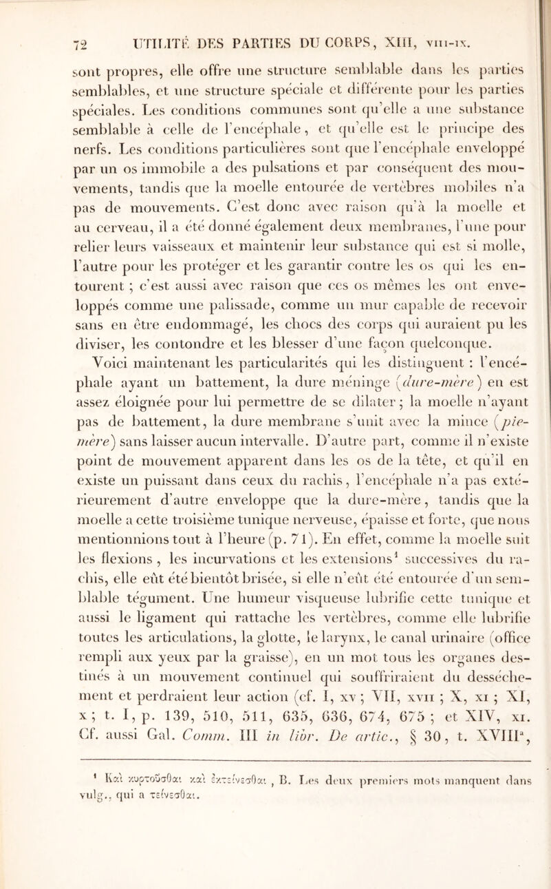 sont propres, elle offre une slriictnre sem])lable dans les parties semblables, et une structure spéciale et différente pour les parties spéciales. Les conditions communes sont qu’elle a une substance semblable à celle de l’encéphale, et qu’elle est le principe des nerfs. Les conditions particulières sont que l’encéphale enveloppé par un os immobile a des pulsations et par conséquent des mou- vements, tandis que la moelle entourée de vertèbres mobiles n’a pas de mouvements. C’est donc avec raison qu’eà la moelle et au cerveau, il a été donné également deux membranes, l’une pour relier leurs vaisseaux et maintenir leur substance qui est si molle, l’autre pour les protéger et les garantir contre les os qui les en- tourent ; c’est aussi avec raison que ces os mêmes les ont enve- loppés comme une palissade, comme un mur capable de recevoir sans eu être endommagé, les chocs des corps qui auraient pu les diviser, les contondre et les blesser d’une façon quelconque. Voici maintenant les particularités qui les distinguent : l’encé- phale ayant un battement, la dure méinnge [dure-mère^ en est assez éloignée pour lui permettre de se dilater ; la moelle n’ayant pas de battement, la dure membrane s’unit avec la mince {pic- mère') sans laisser aucun intervalle. D’autre part, comme il n’existe point de mouvement apparent dans les os de la tête, et qu’il en existe un puissant dans ceux du rachis, l’encéphale n’a pas exté- rieurement d’autre enveloppe que la dure-mère, tandis que la moelle a cette troisième tunique nerveuse, épaisse et forte, que nous mentionnions tout à l’heure (p. 71). En effet, comme la moelle suit les flexions , les incurvations et les extensions^ successives du ra- Ijlable tégument. Une humeur visqueuse lubrifie cette tunique et aussi le ligament qui rattache les vertèbres, comme elle lubrifie toutes les articulations, la glotte, le larynx, le canal urinaire (office rempli aux yeux par la graisse), en un mot tous les organes des- tinés à un mouvement continuel qui souffriraient du dessèche- ment et perdraient leur action (cf. I, xv ; VU, xvii ; X, xi ; XI, x; t. I, p. 139, 510, 511, 635, 636, 674, 675 ; et XIV, xi. Cf. aussi Gai. Comm. III in lihr. De artic.^ ^ 30 , t. XVIIU, * Ka\ χυρτουσΟαι χα'' εχτεινίσΟα'. vulg., qui a τείνεσΟαι. B. Les deux premiers mots manquent dans