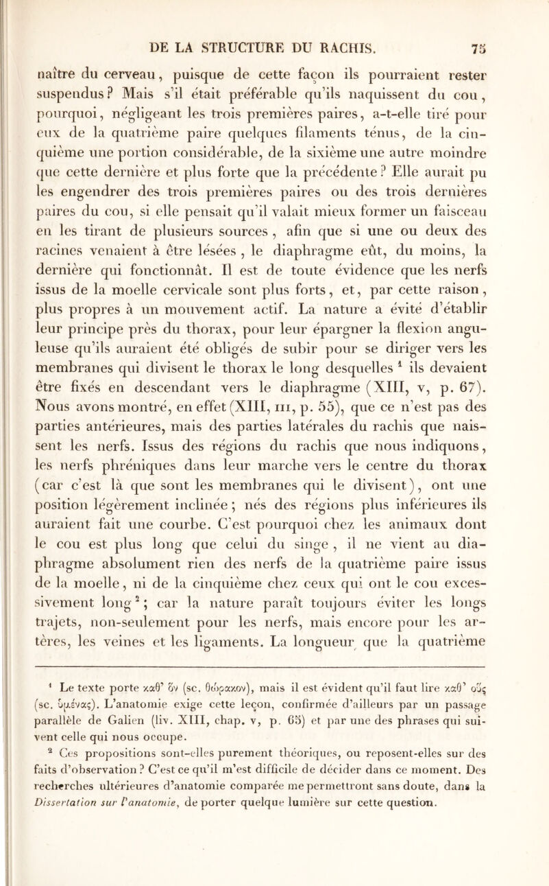 naître du cerveau, puisque de cette façon ils pourraient rester suspendus Mais s’il était préférable qu’ils naquissent du cou, pourquoi, négligeant les trois premières paires, a-t-elle tiré pour eux de la quatrième paire quelques filaments ténus, de la cin- quième une portion considérable, de la sixième une autre moindre que cette dernière et plus forte que la précédente ? Elle aurait pu les engendrer des trois premières paires ou des trois dernières paires du cou, si elle pensait qu’il valait mieux former un faisceau en les tirant de plusieurs sources , afin que si une ou deux des racines venaient à être lésées , le diaphragme eût, du moins, la dernière qui fonctionnât. Il est de toute évidence que les nerfs issus de la moelle cervicale sont plus forts, et, par cette raison, plus propres à un mouvement actif. La nature a évité d’établir leur principe près du thorax, pour leur épargner la flexion angu- leuse qu’ils auraient été obligés de subir pour se diriger vers les membranes qui divisent le thorax le long desquelles ^ ils devaient être fixés en descendant vers le diaphragme (XIII, v, p. 67). Nous avons montré, en effet (XIII, iii, p. 55), que ce n’est pas des parties antérieures, mais des parties latérales du rachis que nais- sent les nerfs. Issus des régions du rachis que nous indiquons, les nerfs phréniques dans leur marche vers le centre du thorax (car c’est là que sont les membranes qui le divisent), ont une position légèrement inclinée ; nés des régions plus inférieures ils auraient fait une courbe. C’est pourquoi chez les animaux dont le cou est plus long que celui du singe , il ne vient au dia- phragme absolument rien des nerfs de la quatrième paire issus de la moelle, ni de la cinquième chez ceux qui ont le cou exces- sivement long ^ ; car la nature paraît toujours éviter les longs trajets, non-seulement pour les nerfs, mais encore pour les ar- tères, les veines et les ligaments. La longueur que la quatrième ^ Le texte porte καθ’ δν (sc. θώρακαν), mais il est évident qu’il faut lire καθ’ ους (sc. υρ.ένας). L’anatomie exige cette leçon, confirmée d’ailleurs par un passage parallèle de Galien (liv, XIII, chap. v, p. 63) et par une des phrases qui sui- vent celle qui nous occupe. ^ Ces propositions sont-elles purement théoriques, ou reposent-elles sur des faits d’observation? C’est ce qu’il m’est difficile de décider dans ce moment. Des recherches ultérieures d’anatomie comparée me permettront sans doute, dans la Dissertation sur Vanatomie^ de porter quelque lumière sur cette question.