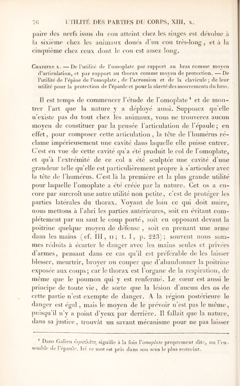 paire des nerfs issus du cou atteint eliez les singes est dévolue à la sixième chez les animaux doués d’un cou très-long , et à la cinquième chez ceux dont le cou est assez long. Chapitrf, X. — De l’utilité de l’omoplate par rapport au bras comme moyen d’articulation, et par rapport au thorax comme moyen de protection. — De rutilité de l’épine de l’omoplate , de l’acromion et de la clavicule ; de leur utilité pour la protection de l’épaule et pour la sûreté des mouvements du bras. Il est temps de commencer l’étude de l’omoplate * et de mon- trer l’art que la nature y a déployé aussi. Supposez qu’elle n’existe pas du tout chez les animaux, vous ne trouverez aucun moyen de constituer par la pensée l’articulation de l’épaule ; en effet, pour composer cette articulation , la tète de riuimérus ré- clame impérieusement une cavité dans laquelle elle puisse entrer. C’est en vue de cette cavité qu’a été produit le col de l’omoplate, et qu’à l’extrémité de ce col a été sculptée une cavité d’une grandeur telle qu’elle est particulièrement propre à s’articuler avec la tête de l’humérus. C’est là la première et la plus grande utilité pour laquelle l’omoplate a été créée par la nature. Cet os a en- core par surcroît une autre utilité non petite, c’est de protéger les parties latérales du thorax. Voyant de loin ce qui doit nuire, nous mettons à l’ahri les parties antérieures, soit en évitant com- plètement par un saut le coup porté, soit en opposant devant la poitrine quelque moyen de défense , soit en prenant une arme dans les mains ( cf. lli, ii; t. 1, p. 223); souvent nous som- mes réduits à écarter le danger avec les mains seules et privées d’armes, pensant dans ce cas qu’il est préférable de les laisser blesser, meurtrir, broyer ou couper que d’abandonner la poitrine exposée aux coups; car le thorax est l’organe de la respiration, de même que le poumon qui y est renfermé. Le cœur est aussi le principe de toute vie, de sorte que la lésion d’aucun des os de cette partie n’est exempte de danger. A la région postérieui’e le danger est égal , mais le moyen de le prévoir n’est pas le même, puisqu’il n’y a point d’yeux par derrière. Il fallait que la nature, dans sa justice, trouvât un savant mécanisme pour ne pas laisser * Dans Galien (οαοπλάτη signifie cà la fois Vomoplate proprement dite, ou l’en- semble de 1 épanl(>. Ici ce mot est pris dans son sens le pins restreint.