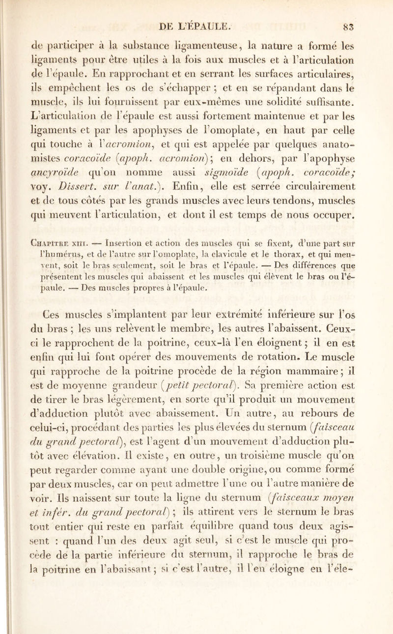 de participer à la substance ligamenteuse, la nature a formé les ligaments pour être utiles à la fois aux muscles et à l’articulation de Fépaiile. En rapprochant et en serrant les surfaces articulaires, ils empêchent les os de s’échapper ; et en se répandant dans le muscle, ils lui fournissent par eux-mêmes une solidité suffisante. L’articulation de l’épaule est aussi fortement maintenue et par les ligaments et par les apophyses de l’omoplate, en haut par celle qui touche à Vacrondon^ et qui est appelée par quelques anato- mistes (apoph. acroinÎoji)\ en dehors, par l’apophyse ancyroïde qu’on nomme aussi sigmoïde {^apoph. coracoïde ; voy. Dissert, sur Vanat.). Enfin, elle est serrée circulairement et de tous côtés par les grands muscles avec leurs tendons, muscles qui meuvent l’articulation, et dont il est temps de nous occuper. Chapitre xiïi. Insertion et action des muscles qui se fixent, d’une part sur l’humérus, et de l’autre sur l’omoplate, la clavicule et le thorax, et qui meu- vent, soit le hras seulement, soit le bras et l'épaule. — Des différences que présentent les muscles qui abaissent et les muscles qui élèvent le bras ou l’é- paule. — Des muscles propres à l’épaule. Ces muscles s’implantent par leur extrémité inférieure sur l’os du hras ; les uns relèvent le membre, les autres l’abaissent. Ceux- ci le rapprochent de la poitrine, ceux-là l’en éloignent ; il en est enfin qui lui font opérer des mouvements de rotation· Le muscle qui rapproche de la poitrine procède de la région mammaire ; il est de moyenne grandeur petit pectoral). Sa première action est de tirer le hras légèrement, en sorte qu’il produit un mouvement d’adduction plutôt avec abaissement. Un autre, au rebours de celui-ci, procédant des parties les plus élevées du sternum {faisceau du grandpectoralf est l’agent d’un mouvement d’adduction plu- tôt avec élévation, il existe, en outre, un troisième muscle qu’on peut regarder comme ayant une double origine, ou comme formé par deux muscles, car on peut admettre Γηηβ ou l’autre manière de voir. Ils naissent sur toute la ligne du sternum {faisceaux moyen et infér. du grand pectoral) ; ils attirent vers le sternum le bras tout entier qui reste en parfait équilibre quand tous deux agis- sent : quand l’im des deux agit seul, si c’est le muscle qui pro- cède de la partie inférieure du sternum, il rapproche le bras de la poitrine en l’abaissant ; si c’est l’autre, il feu éloigne en l’éle-