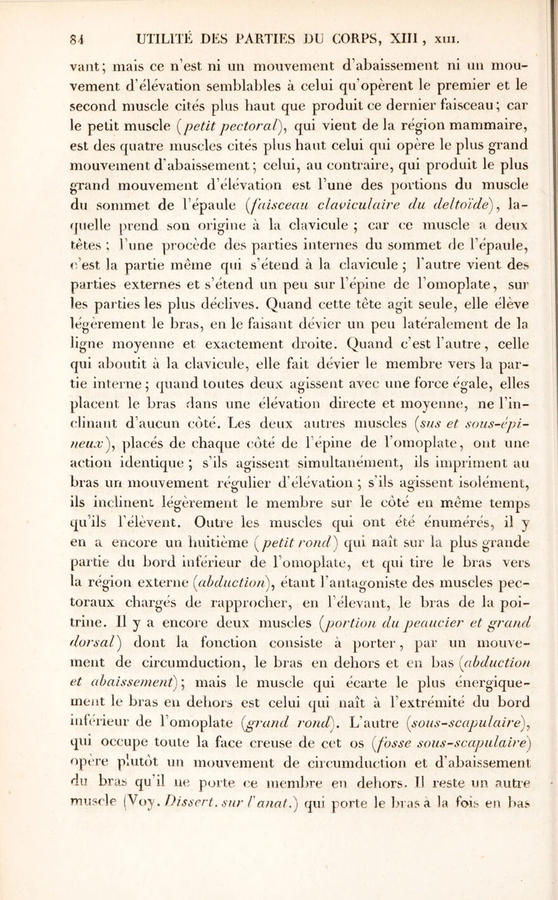 vaut; mais ce n’est ni un mouvement d’abaissement ni un mou- vement d’élévation semblables à celui qu’opèrent le premier et le second muscle cités plus haut que produit ce dernier faisceau ; car le petit muscle petit pectoraï)^ qui vient de la région mammaire, est des quatre muscles cités plus haut celui qui opère le plus grand mouvement d’abaissement ; celui, au contraire, qui produit le plus grand mouvement d’élévation est l’une des portions du muscle du sommet de l’épaule [faisceau claviculaire du deltoïde)^ la- quelle prend son origine à la clavicule ; car ce muscle a deux tètes ; l’une procède des parties internes du sommet de l’épaule, iéest la partie même qui s’étend à la clavicule ; l’autre vient des parties externes et s’étend un peu sur l’épine de l’omoplate, sur les parties les plus déclives. Quand cette tête agit seule, elle élève légèrement le bras, en le faisant dévier un peu latéralement de la ligne moyenne et exactement droite. Quand c’est l’autre, celle qui aboutit à la clavicule, elle fait dévier le membre vers la par- tie interne ; quand toutes deux agissent avec une force égale, elles placent le bras dans une élévation directe et moyenne, ne l’in- clinant d’aucun coté. Les deux autres muscles [sus et sous-épi- neuxf placés de chaque côté de l’épine de l’omoplate, ont une action identique ; s’ils agissent simultanément, ils impriment au bras un mouvement régulier d’élévation ; s’ils agissent isolément, ils inclinent, légèrement le membre sur le côté en même temps qu’ils l’élèvent. Outre les muscles qui ont été énumérés, il y en a encore un huitième [petit rondf qui naît sur la plus grande partie du bord inférieur de l’omoplate, et qui tire le bras vers la région externe [ahductionf étant l’antagoniste des muscles pec- toraux chargés de rapprocher, en l’élevant, le bras de la poi- trine. Il y a encore deux muscles [portion du peaucier et grand dorsal) dont la fonction consiste à porter, par un mouve- ment de circuinduction, le bras en dehors et en bas [abduction et ahaissement)\ mais le muscle qui écarte le plus énergique- ment le bras eu dehors est celui qui naît à l’extrémité du bord infé rieur de l’omoplate [grand rond). L’autre [sous-scapulai?'e)^ qui occupe toute la face creuse de cet os [fosse sous-scapulaire) opère plutôt un mouvement de circumductiou et d’abaissement du bras qu’il ne porte ce memlire en dehors. Il reste un autre muscle [y(J'y. Dissert, sur Fanat.) qui porte le l>ras à la fois en bas