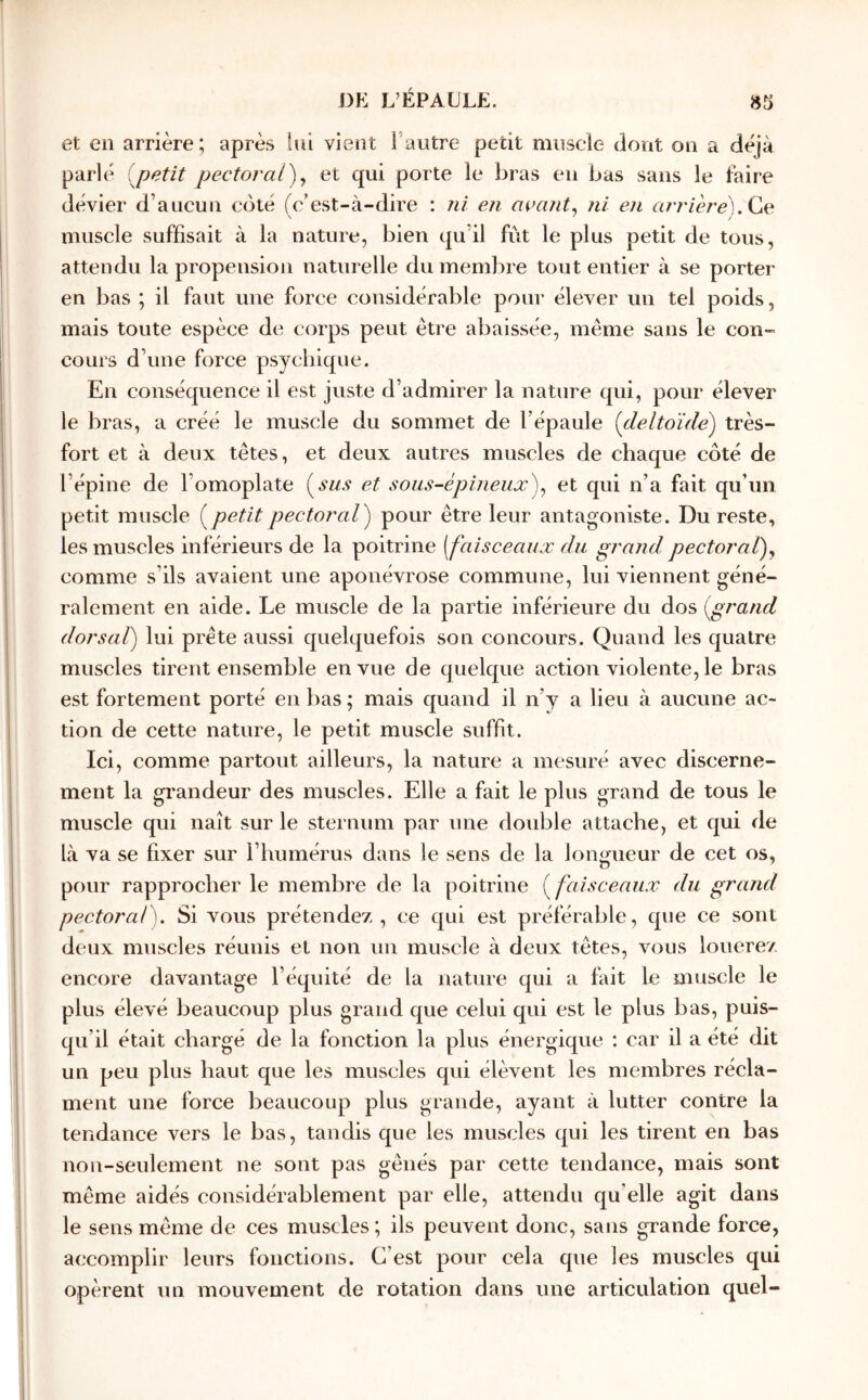 et en arrière; après Inl vient Fautre petit muscle dont on a déjà parlé (petit pectoral')^ et qui porte le bras en bas sans le faire dévier d’aucun coté (c’est-à-dire : ni en açajit^ ni en n/v/èreb Ce muscle suffisait à la nature, bien qu’il fut le plus petit de tous, attendu la propension naturelle du membre tout entier à se porter en bas ; il faut une force considérable pour élever un tel poids, mais toute espèce de corps peut être abaissée, même sans le con-» cours d’une force psychique. En conséquence il est juste d’admirer la nature qui, pour élever le bras, a créé le muscle du sommet de l’épaule (pleltoïde) très- fort et à deux têtes, et deux autres muscles de chaque côté de l’épine de l’omoplate (^sus et sous-épineux)^ et qui n’a fait qu’un petit muscle (^petitpectoral) pour être leur antagoniste. Du reste, les muscles inférieurs de la poitrine [faisceaux du grand pectoral)^ comme s’ils avaient une aponévrose commune, lui viennent géné- ralement en aide. Le muscle de la partie inférieure du dos (grand dorsal) lui prête aussi quelquefois son concours. Quand les quatre muscles tirent ensemble en vue de quelque action violente, le bras est fortement porté en bas ; mais quand il n’y a lieu à aucune ac- tion de cette nature, le petit muscle suffit. Ici, comme partout ailleurs, la nature a mesuré avec discerne- ment la grandeur des muscles. Elle a fait le plus grand de tous le muscle qui naît sur le sternum par une double attache, et qui de là va se fixer sur l’humérus dans le sens de la longueur de cet os, pour rapprocher le membre de la poitrine (faisceaux du grand pectoral). Si vous prétendez, ce qui est préférable, que ce sont deux muscles réunis et non un muscle à deux têtes, vous louerez encore davantage l’équité de la nature qui a fait le muscle le plus élevé beaucoup plus grand que celui qui est le plus bas, puis- qu’il était chargé de la fonction la plus énergique : car il a été dit un peu plus haut que les muscles qui élèvent les membres récla- ment une force beaucoup plus grande, ayant à lutter contre la tendance vers le bas, tandis que les muscles qui les tirent en bas non-seulement ne sont pas gênés par cette tendance, mais sont même aidés considérablement par elle, attendu qu’elle agit dans le sens même de ces muscles ; ils peuvent donc, sans grande force, accomplir leurs fonctions. C’est pour cela que les muscles qui opèrent un mouvement de rotation dans une articulation quel-