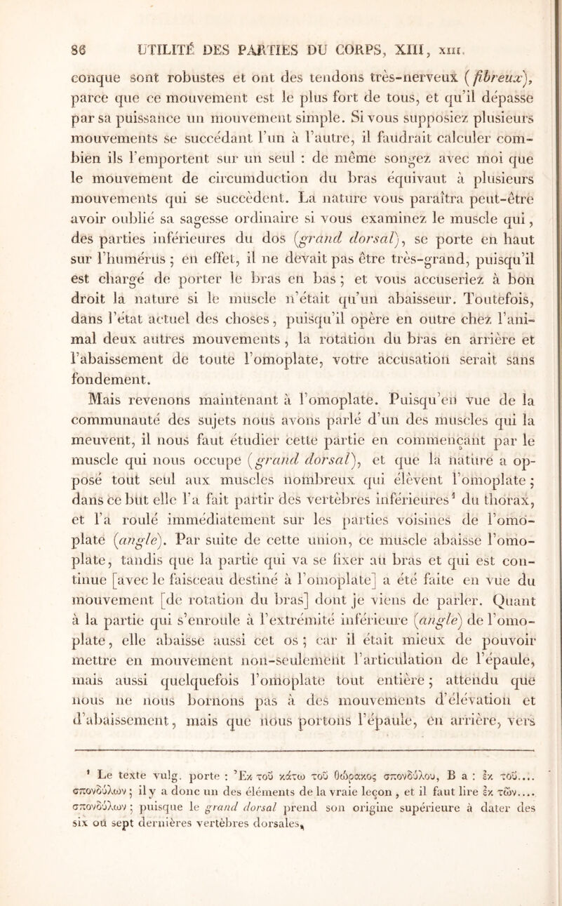 conque sont robustes et ont des tendons très-nerveux ( fibreux), parce que ce mouvement est le plus fort de tous, et qu’il dépasse par sa puissance im mouvement simple. Si vous supposiez plusieurs mouvements se succédant Fiin à l’autre, il faudrait calculer com- bien ils l’emportent sur un seul : de même songez avec moi que le mouvement de circumduction du bras équivaut à plusieurs mouvements qui se succèdent. La nature vous paraîtra peut-être avoir oublié sa sagesse ordinaire si vous examinez le muscle qui, des parties inférieures du dos [grand dorsal)^ se porte en haut sur l’humérus ; en effet, il ne devait pas être très-grand, puisqu’il est chargé de porter le bras en bas ; et vous accuseriez à bon droit la nature si le muscle n’était qu’un abaisseur. Toutefois, dans l’état actuel des choses, puisqu’il opère en outre chez l’ani- mal deux autres mouvements , la rotation du bras en arrière et l’abaissement de toute l’omoplate, votre accusation serait sans fondement. Mais revenons maintenant à l’omoplate. Puisqu’en vue de la communauté des sujets nous avons parlé d’un des muscles qui la meuvent, il nous faut étudier cette partie en commençant par le muscle qui nous occupe [grand dorsal)^ et que la nathre a op- posé tout seul aux muscles nombreux qui élèvent l’omoplate ; dans ce but elle l’a fait partir des vertèbres inférieures^ du thorax, et l’a roulé immédiatement sur les parties voisines de l’omo- plate [angle). Par suite de cette union, ce muscle ahaisse l’omo- plate, tandis que la partie qui va se fixer au bras et qui est con- tinue [avec le faisceau destiné à l’omoplate] a été faite en vue du mouvement [de rotation du bras] dont je viens de parler. Quant à la partie qui s’enroule à l’extrémité inférieure [angle) de l’omo- plate , elle abaisse aussi cet os ; car il était mieux de pouvoir mettre en mouvement non-seulement l’articulation de l’épaule, mais aussi quelquefois l’omoplate tout entière ; attendu que nous ne nous bornons pas à des mouvements d’élévation et d’abaissement, mais que nous portons l’épaule, en arrière, vers * Le texte vulg. porte : ’Ex του κάτω του Οώρακος σπονδύλου, Β a : εκ του.... σπονδύλων ^ ily a donc un des éléments de la vraie leçon , et il faut lire εκ των σπονδύλων j puisque le grand dorsal prend son origine supérieure à dater des six oü sept dernières vertèbres dorsales^