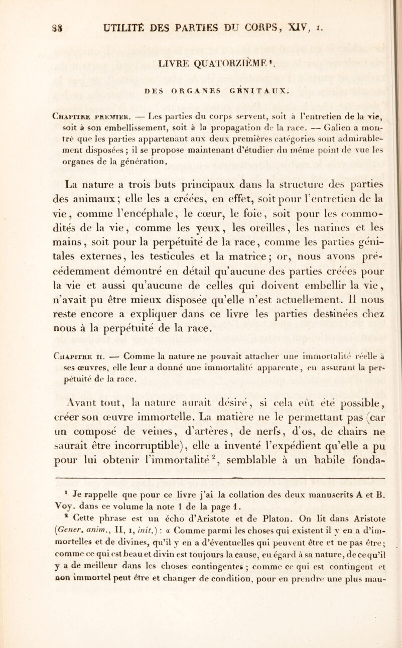 LIVRE QUATORZIEME* *. DKS ORGANES GRNITAIIX. ('ηαιίχκκ PRK-iriHK. — Les parties du corps servent, soit à reiitretien de la vie, soit à son embellissement, soit à la propagation de la race. — Galien a mon- tré que les parties appartenant aux deux premières catégories sont admirable- ment disposées ; il se propose maintenant d’étudier du même point de vue les organes de la génération. La nature a trois buts principaux dans la structure des parties des animaux; elle les a créées, en effet, soit pour rentretien de la vie, comme l’encéphale, le cœur, le foie, soit pour les (ommo- dités de la vie, comme les yeux, les oreilles, les narines et les mains, soit pour la perpétuité de la race, comme les parties géni- tales externes, les testicules et la matrice; or, nous avons pré- cédemment démontré en détail qu’aucune des parties créées pour la vie et aussi qu’aucune de celles qui doivent embellir la vie, n’avait pu être mieux disposée qu’elle n’est actuellement. Il nous reste encore a expliquer dans ce livre les parties destinées chez nous à la perpétuité de la race. Chapitre ii. — Comme la nature ne pouvait attacher une immortalité réelle à ses œuvres, elle leur a donné une immortalité apparente, en assurant la per- pétuité de la race. Avant tout, la nature aurait désiré, si cela eût été possible, créer son œuvre immortelle. La matière ne le permettant pas (car un composé de veines, d’artères, de nerfs, d’os, de chairs ne saurait être incorruptible), elle a inventé l’expédient qu’elle a pu pour lui obtenir l’immortalité^, semblable à un habile fonda- * Je rappelle que pour ce livre j’ai la collation des deux manuscrits A et B. Voy. dans ce volume la note 1 de la page 1. * Cette phrase est un écho d’Aristote et de Platon. On lit dans Aristote [Gener, anîm.^ II, i, init.) : a Comme parmi les choses qui existent il y en a d’im- mortelles et de divines, qu’il y en a d’éventuelles qui peuvent être et ne pas être; comme ce qui est beau et divin est toujours la cause, eu égard à sa nature, decequ’il y a de meilleur dans les choses contingentes ; comme ce qui est contingent et non immortel peut être et changer de condition, pour en prendre une plus mau-