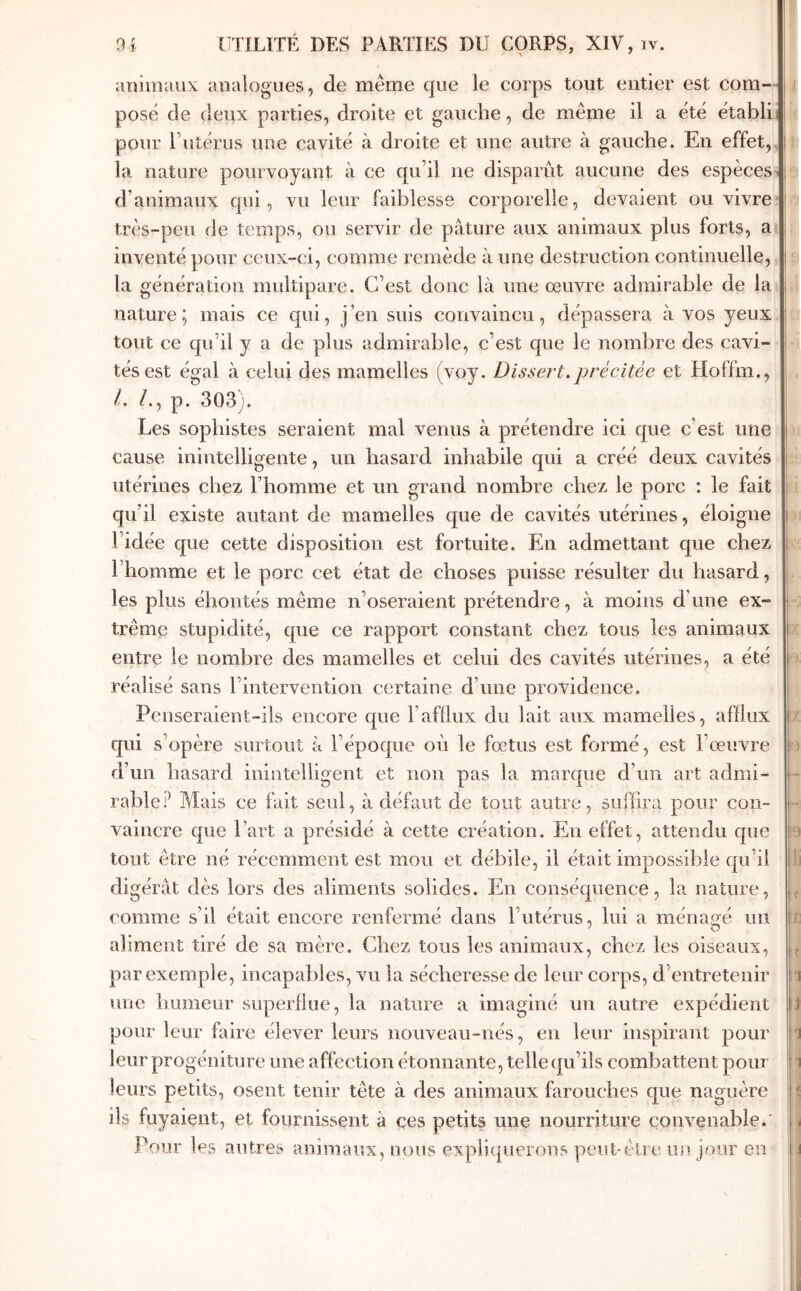 aïiiiiiuiix analogues, de même que le corps tout entier est com- posé de deux parties, droite et gauche, de même il a été établi pour rutérus une cavité à droite et une autre à gauche. En effet, la nature pourvoyant à ce qu’il ne disparut aucune des espèces d’animaux qui, vu leur faiblesse corporelle, devaient ou vivre: très-peu de temps, ou servir de pâture aux animaux plus forts, a inventé pour ceux-ci, comme remède à une destruction continuelle, la génération multipare. C’est donc là une œuvre admirable de la nature; mais ce qui, j’en suis convaincu, dépassera à vos yeux tout ce qu’il y a de plus admirable, c’est que le nombre des cavi- tés est égal à celui des mamelles (voy. Dissert.précitée et Hoffm., l. p. 303). Les sophistes seraient mal venus à prétendre ici que c’est une cause inintelligente, un hasard inhabile qui a créé deux cavités utérines chez l’homme et un grand nombre chez le porc : le fait qu’il existe autant de mamelles que de cavités utérines, éloigne l’idée que cette disposition est fortuite. En admettant que chez l’homme et le porc cet état de choses puisse résulter du hasard, les plus éhontés même n’oseraient prétendre, à moins d’une ex- trême stupidité, que ce rapport constant chez tous les animaux entre le nombre des mamelles et celui des cavités utérines, a été réalisé sans l’intervention certaine d’une providence. Penseraient-ils encore que l’afflux du lait aux mamelles, afflux qui s’opère surtout à l’époque oii le fœtus est formé, est l’œuVre d’un hasard inintelligent et non pas la marque d’un art admi- rable Mais ce fait seul, à défaut de tout autre, suHira pour con- vaincre que l’art a présidé à cette création. En effet, attendu que tout être né récemment est mou et débile, il était impossible qu’il digérât dès lors des aliments solides. En conséquence, la nature, comme s’il était encore renfermé dans l’utérus, lui a ménagé uii aliment tiré de sa mère. Chez tous les animaux, chez les oiseaux, par exemple, incapables, vu la sécheresse de leur corps, d’entretenir une humeur superflue, la nature a imaginé un autre expédient pour leur faire élever leurs nouveau-nés, en leur inspirant pour leur progéniture une affection étonnante, telle qu’ils combattent pour leurs petits, osent tenir tête à des animaux farouches que naguère ils fuyaient, et fournissent à ces petits une nourriture convenable.' Pour les autres animaux, nous expliquerons peut-être un Jour en