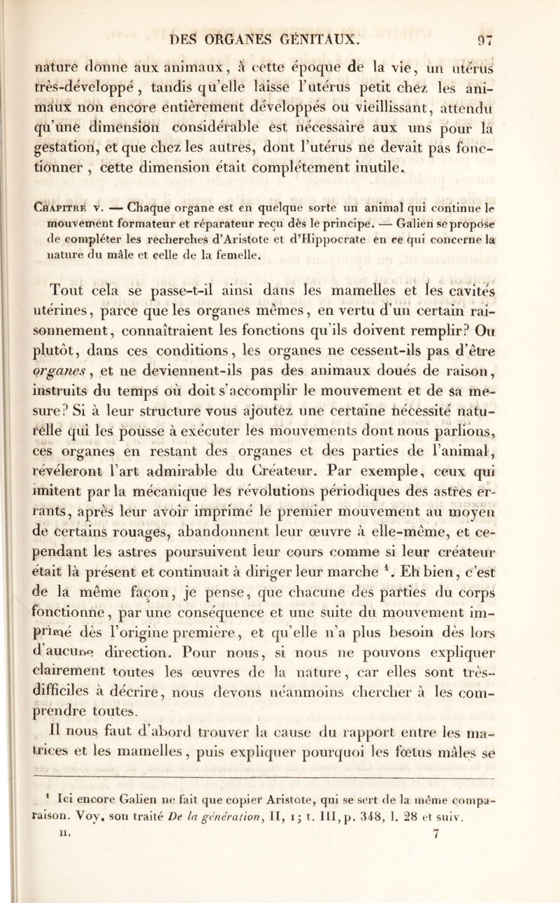 ; nature rlonne aux animaux, à cette époque de la vie, un utérus très-déveîoppé , tandis qu’elle laisse Futérus petit chez les ani- maux non encore entièrement développés ou vieillissant, attendu qu’une dimension considérable est nécessaire aux uns pour la gestation, et que chez les autres, dont l’utérus ne devait pas fonc- tionner , cette dimension était complètement inutile. CitAPiTRE V. — Chaque organe est en quelque sorte un animal qui continue le mouvement formateur et réparateur reçu dès le principe. — Galien se propose de compléter les recherches d’Aristote et d’Hippocrate en ce qui concerne la nature du mâle et celle de la femelle. Tout cela se passe-t-il ainsi dans les mamelles et les cavités utérines, parce que les organes mêmes, en vertu d’un certain rai- sonnement, connaîtraient les fonctions qu’ils doivent remplir? Ou plutôt, dans ces conditions, les organes ne cessent-ils pas d’être organes^ et ne deviennent-ils pas des animaux doués de raison, instruits du temps où doit s’accomplir le mouvement et de Sa rne- sure? Si à leur structure vous ajoutez une certaine nécessité natu- relle qui les pousse à exécuter les mouvements dont nous parlions, ces organes en restant des organes et des parties de l’animal, révéleront l’art admirable du Créateur. Par exemple, ceux qui imitent par la mécanique les révolutions périodiques des astres er- rants, après leur avoir imprimé le premier mouvement au moyen de certains rouages, abandonnent leur œuvre à elle-même, et ce- pendant les astres poursuivent leur cours comme si leur créateur était là présent et continuait à diriger leur marche Eh bien, c’est de la même façon, je pense, que chacune des parties du corps fonctionne, par une conséquence et une suite du mouvement im- primé dès l’origine première, et qu’elle n’a plus besoin dès lors d aucuno direction. Pour nous, si nous ne pouvons expliquer clairement toutes les œuvres de la nature, car elles sont très- difficiles à décrire, nous devons néanmoins chercher à les com- prendre toutes. 11 nous faut d’abord trouver la cause du rapport entre les ma- trices et les mamelles, puis expliquer pourquoi les fœtus mâles se * Ici encore Galien ne fait que copier Aristote, qui se sert de la même compa- raison. Voy, son traité De la génération^ II, i j t. 111, p. 348, 1. 28 et suiv.