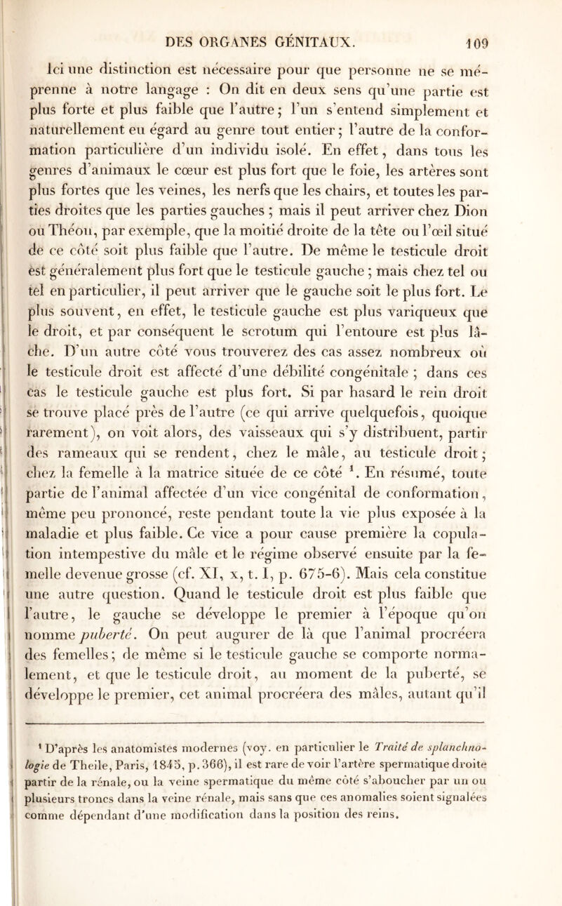 Ici une distinction est nécessaire pour que personne ne se mé- prenne à notre langage : On dit en deux sens qu’une partie est plus forte et plus faible que l’autre ; l’im s’entend simplement et naturellement eu égard au genre tout entier ; l’autre de la confor- mation particulière d’un individu isolé. En effet, dans tous les genres d’animaux le cœur est plus fort que le foie, les artères sont plus fortes que les veines, les nerfs que les chairs, et toutes les par- ties droites que les parties gauches ; mais il peut arriver chez Dion ou Théou, par exemple, que la moitié droite de la tête ou l’œil situé de ce coté soit plus faible que l’autre. De même le testicule droit est généralement plus fort que le testicule gauche ; mais chez tel ou tel en particulier, il peut arriver que le gauche soit le plus fort. Le plus souvent, en effet, le testicule gauche est plus variqueux que le droit, et par conséquent le scrotum qui l’entoure est plus lâ- che. D’un autre côté vous trouverez des cas assez nombreux où le testicule droit est affecté d’une débilité congénitale ; dans ces cas le testicule gauche est plus fort. Si par hasard le rein droit se trouve placé près de l’autre (ce qui arrive quelquefois, quoique rarement), on voit alors, des vaisseaux qui s’y distribuent, partir des rameaux qui se rendent, chez le mâle, au testicule droit ; chez la femelle à la matrice située de ce côté L En résumé, toute partie de l’animal affectée d’un vice congénital de conformation, même peu prononcé, reste pendant toute la vie plus exposée à la maladie et plus faible. Ce vice a pour cause première la copula- tion intempestive du mâle et le régime observé ensuite par la fe- melle devenue grosse (cf. XI, x, 1.1, p. 675-6). Mais cela constitue une autre question. Quand le testicule droit est plus faible que l’autre, le gauche se développe le premier à l’époque qu’on nomme puberté. On peut augurer de là que l’animal procréera des femelles ; de même si le testicule gauche se comporte norma- lement, et que le testicule droit, au moment de la puberté, se développe le premier, cet animal procréera des mâles, autant qu’il ’ D’après les anatomistes modernes (’voy. en particulier le Traité de splanchno- I logieàe Theile, Paris, 1845, p, 366), il est rare de voir l’artère spermatique droite i partir de la rénale, ou la veine spermatique du même côté s’aboucher par un ou l plusieurs troncs dans la veine rénale, mais sans que ces anomalies soient signalées I comme dépendant d’une modification dans la position des reins.