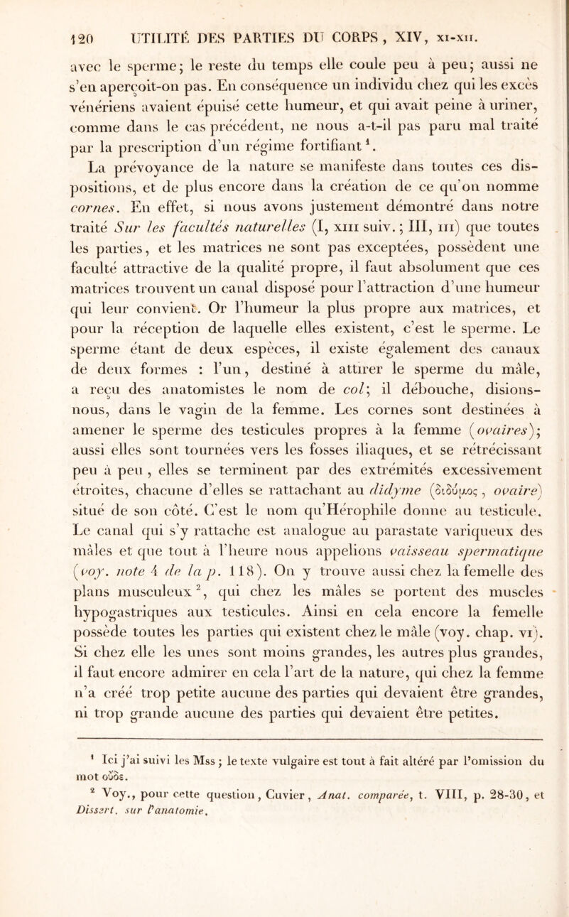 avec le sperme; le reste du temps elle coule peu à peu; aussi ne s’en aperçoit-on pas. Eu conséquence un individu chez qui les excès vénériens avaient épuisé cette humeur, et qui avait peine à uriner, (îomme dans le cas précédent, ne nous a-t-il pas paru mal traité par la prescription d’un régime fortifiant*. La prévoyance de la nature se manifeste dans toutes ces dis- positions, et de plus encore dans la création de ce qif ou nomme cornes. En effet, si nous avons justement démontré dans notre traité Sur les facultés naturelles (I, xiii suiv. ; III, iii) que toutes les parties, et les matrices ne sont pas exceptées, possèdent une faculté attractive de la qualité propre, il faut absolument que ces matrices trouvent un canal disposé pour l’attraction d’une humeur qui leur convient. Or l’humeur la plus propre aux matrices, et pour la réception de laquelle elles existent, c’est le sperme. Le sperme étant de deux espèces, il existe également des canaux de deux formes : l’un, destiné à attirer le sperme du mâle, a reçu des anatomistes le nom de col\ il débouche, disions- nous, dans le vagin de la femme. Les cornes sont destinées à amener le sperme des testicules propres à la femme (^ocaires)'.^ aussi elles sont tournées vers les fosses iliaques, et se rétrécissant peu à peu , elles se terminent par des extrémités excessivement étroites, chacune d’elles se rattachant au didyme (διδυ^ζος, ovaire) situé de son côté. C’est le nom qu’Hérophile donne au testicule. Le canal qui s’y rattache est analogue au parastate variqueux des mâles et que tout à l’heure nous appelions vaisseau speiunatique {voy. note 4 de la p. 118). On y trouve aussi chez la femelle des plans musculeux^, qui chez les mâles se portent des muscles hypogastriques aux testicules. Ainsi en cela encore la femelle possède toutes les parties qui existent chez le mâle (voy. chap. vi). Si chez elle les unes sont moins grandes, les autres plus grandes, il faut encore admirer en cela l’art de la nature, qui chez la femme n’a créé trop petite aucune des parties qui devaient être grandes, ni trop grande aucune des parties qui devaient être petites. * Ici j’ai suivi les Mss ; le texte vulgaire est tout à fait altéré par l’omission du mot ούοε. ^ Voy., pour cette question, Cuvier, Anal, comparée^ t. VIII, p. 28-30, et Disssrt, sur fanatomie.