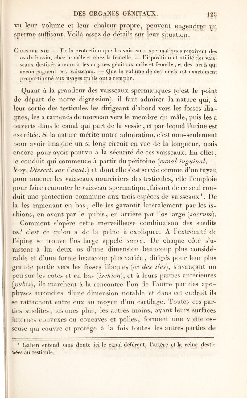 ’· ■ Λ i vu leur volume et leur chaleur propre, peuvent engendrer un sperme suffisant. Voilà assez de détails sur leur situation. Chapitre xiii. — De la protection que les vaisseaux spermatiques reçoivent de.s os du bassin, chez le mâle et chez la femelle. — Disposition et utilité des vais- seaux destinés à nourrir les organes génitaux mâle et femelle, et des nerfs qui accompagnent ces v^aisseaux, — Que le volume de ces nerfs est exactement proportionné aux usages qu’ils ont à remplir. Quant à la grandeur des vaisseaux spermatiques (c’est le point de départ de notre digression), il faut admirer la nature qui, à leur sortie des testicules les dirio'eant d’abord vers les fosses ilia- Ό ques, les a ramenés de nouveau vers le membre du mâle, puis les a ouverts dans le canal qui part de la vessie , et par lequel l’urine est excrétée. Si la nature mérite notre admiration, c’est non-seulement pour avoir imaginé un si long circuit en vue de la longueur, mais encore pour avoir pourvu à la sécurité de ces vaisseaux. En effet, le conduit qui commence à partir du péritoine {canal inguinal. — Voy. Dis sert, sur Vanat.) et dont elle s’est servie comme d’un tuyau pour amener les vaisseaux nourriciers des testicules, elle l’emploie pour faire remonter le vaisseau spermatique, faisant de ce seul con- duit une protection commune aux trois espèces de vaisseaux ‘. De là les ramenant en bas, elle les garantit latéralement par les is- chions, en avant par le pubis, en arrière par l’os large {sacjmm\ Comment s’opère cette merveilleuse combinaison des susdits os? c’est ce qu’on a de la peine à expliquer. A l’extrémité de l’épine se trouve l’os large appelé sacré. De chaque côté s’u- nissent à lui deux os d’une dimension beaucoup plus considé- rable et d’une forme beaucoup plus variée , dirigés pour leur plus grande partie vers les fosses iliaques {os des iles)., s’avançant un peu sur les côtés et en bas {ischion)., et à leurs parties antérieures {^pubis), ils marchent à la rencontre l’un de l’autre par des apo- I physes arrondies d’une dimension notable et dans cet endroit ils I se rattachent entre eux au moyen d’un cartilage. Toutes ces par- ! ties susdites, les unes plus, les autres moins, ayant leurs surfaces internes convexes ou concaves et polies, forment une voûte os- i seuse qui couvre et protège à la fois toutes les autres parties de ^ Galien entend sans doute ici le canal déférent, l’artère et la veine desti- nées au testicule.