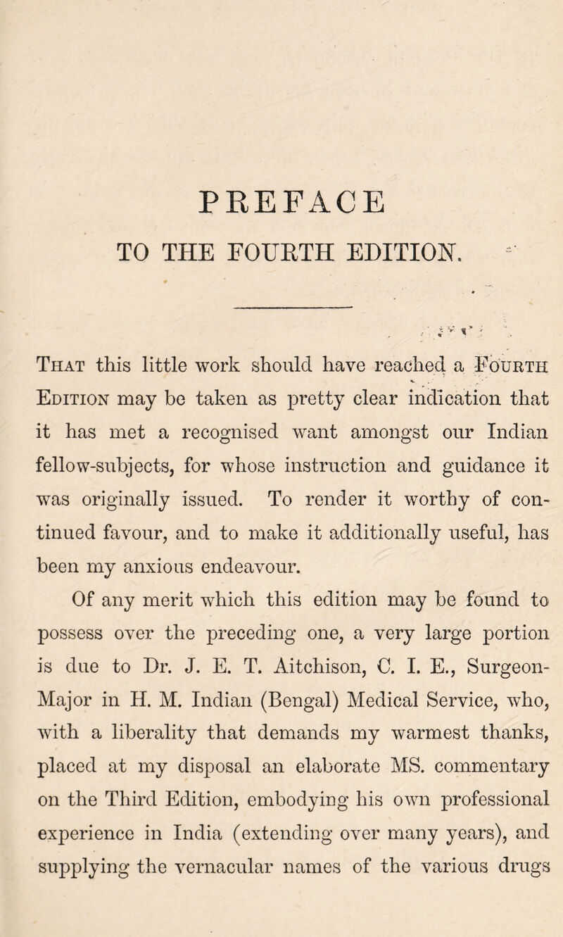 TO THE FOURTH EDITION. That this little work should have reached a Fourth Edition may be taken as pretty clear indication that it has met a recognised want amongst our Indian fellow-subjects, for whose instruction and guidance it wTas originally issued. To render it worthy of con- tinued favour, and to make it additionally useful, has been my anxious endeavour. Of any merit which this edition may be found to possess over the preceding one, a very large portion is due to Dr. J. E. T. Aitchison, C. I. E., Surgeon- Major in H. M. Indian (Bengal) Medical Service, who, with a liberality that demands my warmest thanks, placed at my disposal an elaborate MS. commentary on the Third Edition, embodying his own professional experience in India (extending over many years), and supplying the vernacular names of the various drags