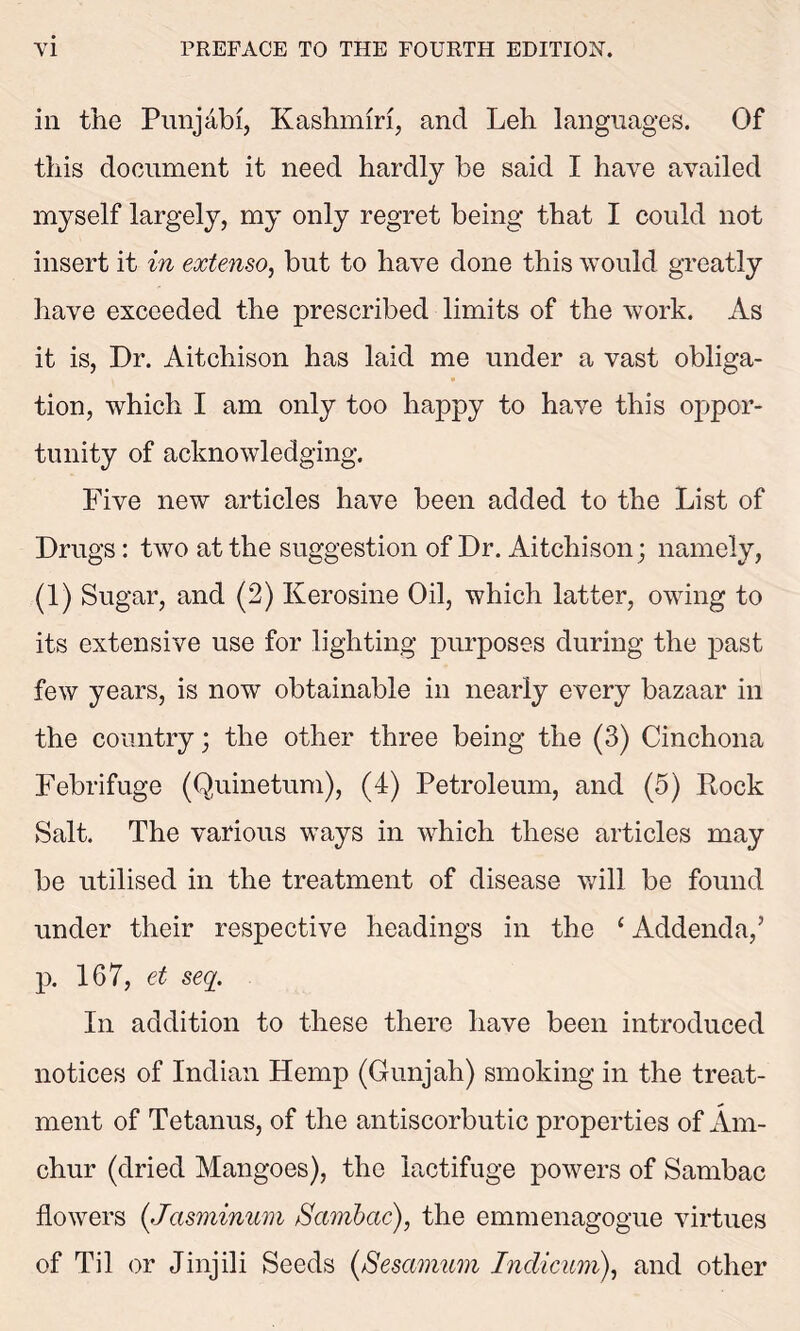 in the Punjabi, Kashmiri, and Leh languages. Of this document it need hardly be said I have availed myself largely, my only regret being that I could not insert it in extenso, but to have done this would greatly have exceeded the prescribed limits of the work. As it is, Dr. Aitchison has laid me under a vast obliga- tion, which I am only too happy to have this oppor- tunity of acknowledging. Five new articles have been added to the List of Drugs: two at the suggestion of Dr. Aitchison; namely, (1) Sugar, and (2) Kerosine Oil, which latter, owing to its extensive use for lighting purposes during the past few years, is now obtainable in nearly every bazaar in the country; the other three being the (3) Cinchona Febrifuge (Quinetum), (4) Petroleum, and (5) Rock Salt. The various ways in which these articles may be utilised in the treatment of disease will be found under their respective headings in the 1 Addenda,’ p. 167, ct seq. In addition to these there have been introduced notices of Indian Hemp (Gunjah) smoking in the treat- ment of Tetanus, of the antiscorbutic properties of Am. chur (dried Mangoes), the lactifuge powers of Sambac flowers (.Jasminum Sambac), the emmenagogue virtues of Til or Jinjili Seeds (Sesamum Indicum), and other