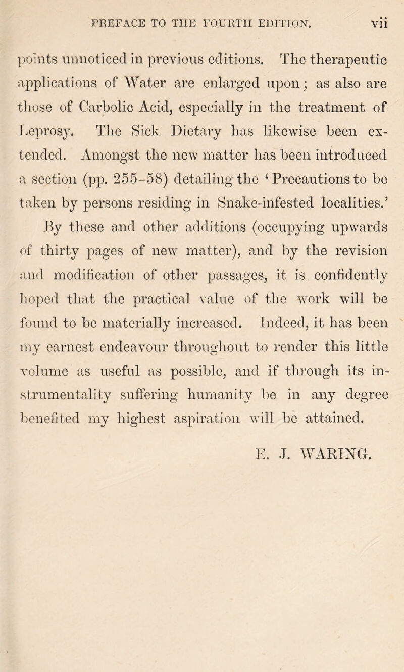 points unnoticed in previous editions. The therapeutic applications of Water are enlarged upon; as also are those of Carbolic Acid, especially in the treatment of Leprosy. The Sick Dietary has likewise been ex- tended. Amongst the new matter has been introduced a section (pp. 255-58) detailing the ‘ Precautions to be taken by persons residing in Snake-infested localities.’ By these and other additions (occupying upwards of thirty pages of new matter), and by the revision and modification of other passages, it is confidently hoped that the practical value of the work will be found to be materially increased. Indeed, it has been my earnest endeavour throughout to render this little volume as useful as possible, and if through its in- strumentality suffering humanity be in any degree benefited my highest aspiration will be attained. E. J. WARING.