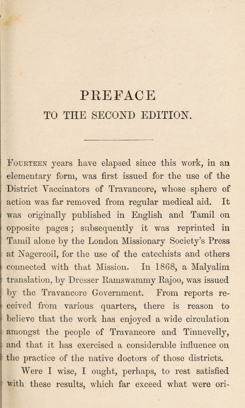 TO THE SECOND EDITION. Fourteen years have elapsed since this work, in an elementary form, was first issued for the use of the District Vaccinators of Travancore, whose sphere of action was far removed from regular medical aid. It was originally published in English and Tamil on opposite pages; subsequently it was reprinted in Tamil alone by the London Missionary Society’s Press at Nagercoil, for the use of the catechists and others connected with that Mission. In 1868, a Malyalim translation, by Dresser Ramswammy Rajoo, was issued by the Travancore Government. From reports re- ceived from various quarters, there is reason to believe that the work has enjoyed a wide circulation amongst the people of Travancore and Tinnevelly, and that it has exercised a considerable influence on the practice of the native doctors of those districts. Were I wise, I ought, perhaps, to rest satisfied with these results, which far exceed what were ori-