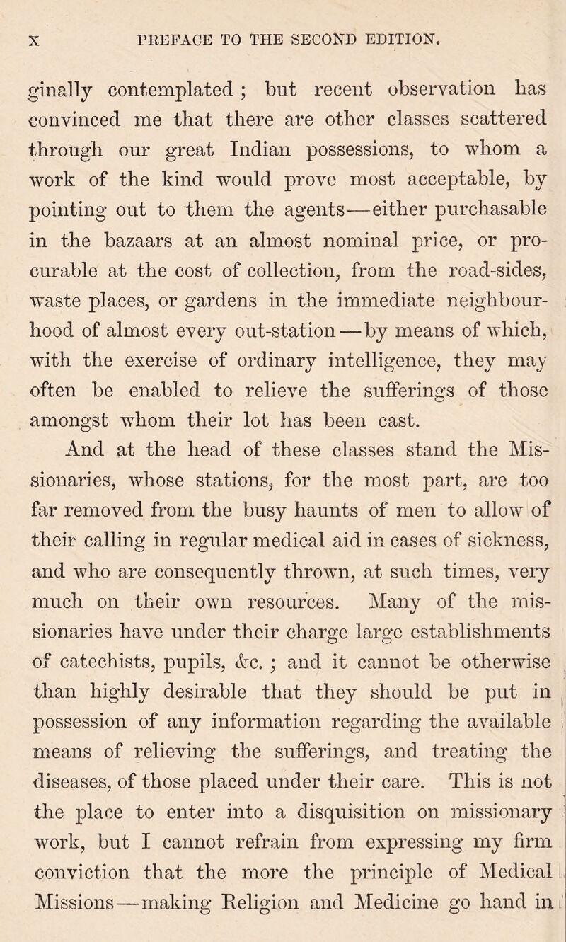 ginally contemplated; but recent observation has convinced me that there are other classes scattered through our great Indian possessions, to whom a work of the kind would prove most acceptable, by pointing out to them the agents—either purchasable in the bazaars at an almost nominal price, or pro- curable at the cost of collection, from the road-sides, waste places, or gardens in the immediate neighbour- hood of almost every out-station—by means of which, with the exercise of ordinary intelligence, they may often be enabled to relieve the sufferings of those amongst whom their lot has been cast. And at the head of these classes stand the Mis- sionaries, whose stations, for the most part, are too far removed from the busy haunts of men to allowr of their calling in regular medical aid in cases of sickness, and who are consequently thrown, at such times, very much on their own resources. Many of the mis- sionaries have under their charge large establishments of catechists, pupils, &c. ; and it cannot be otherwise than highly desirable that they should be put in possession of any information regarding the available I means of relieving the sufferings, and treating the diseases, of those placed under their care. This is not the place to enter into a disquisition on missionary work, but I cannot refrain from expressing my firm conviction that the more the principle of Medical Missions—making Religion and Medicine go hand in