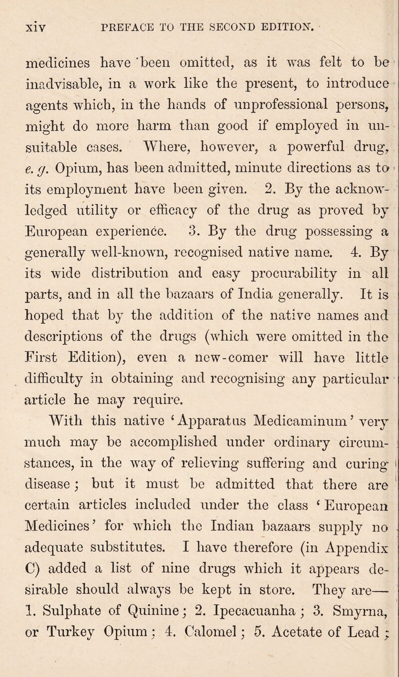 medicines have 'been omitted, as it was felt to be inadvisable, in a work like the present, to introduce agents which, in the hands of unprofessional persons, might do more harm than good if employed in un- suitable cases. Where, however, a powerful drug, e. g. Opium, has been admitted, minute directions as to its employment have been given. 2. By the acknow- ledged utility or efficacy of the drug as proved by European experience. 3. By the drug possessing a generally well-known, recognised native name. 4. By its wide distribution and easy procurability in all parts, and in all the bazaars of India generally. It is hoped that by the addition of the native names and descriptions of the drugs (which were omitted in the First Edition), even a new-comer will have little difficulty in obtaining and recognising any particular article he may require. With this native 1 Apparatus Medicaminum’ very much may be accomplished under ordinary circum- stances, in the way of relieving suffering and curing* t disease; but it must be admitted that there are certain articles included under the class ‘ European Medicines’ for which the Indian bazaars supply no adequate substitutes. I have therefore (in Appendix C) added a list of nine drugs which it appears de- sirable should always be kept in store. They are— 1. Sulphate of Quinine; 2. Ipecacuanha ; 3. Smyrna, or Turkey Opium; 4. Calomel; 5. Acetate of Lead ;