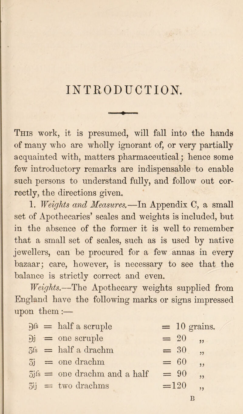 INTRODUCTION. This work, it is presumed, will fall into the hands of many who are wholly ignorant of, or very partially acquainted with, matters pharmaceutical; hence some few introductory remarks are indispensable to enable such persons to understand fully, and follow out cor- rectly, the directions given. 1. Weights and Measures.—In Appendix C, a small set of Apothecaries’ scales and weights is included, but in the absence of the former it is well to remember that a small set of scales, such as is used by native jewellers, can be procured for a few annas in every bazaar; care, however, is necessary to see that the balance is strictly correct and even. Weights.—The Apothecary weights supplied from England have the following marks or signs impressed upon them:— P)fs = half a scruple = 10 grains. Oj = one scruple II to o V* 3fs = half a drachm = 30 „ 3j = one drachm = 60 „ 5jfs = one drachm and a half r\ O 05 11 3>j — two drachms = 120 „ B