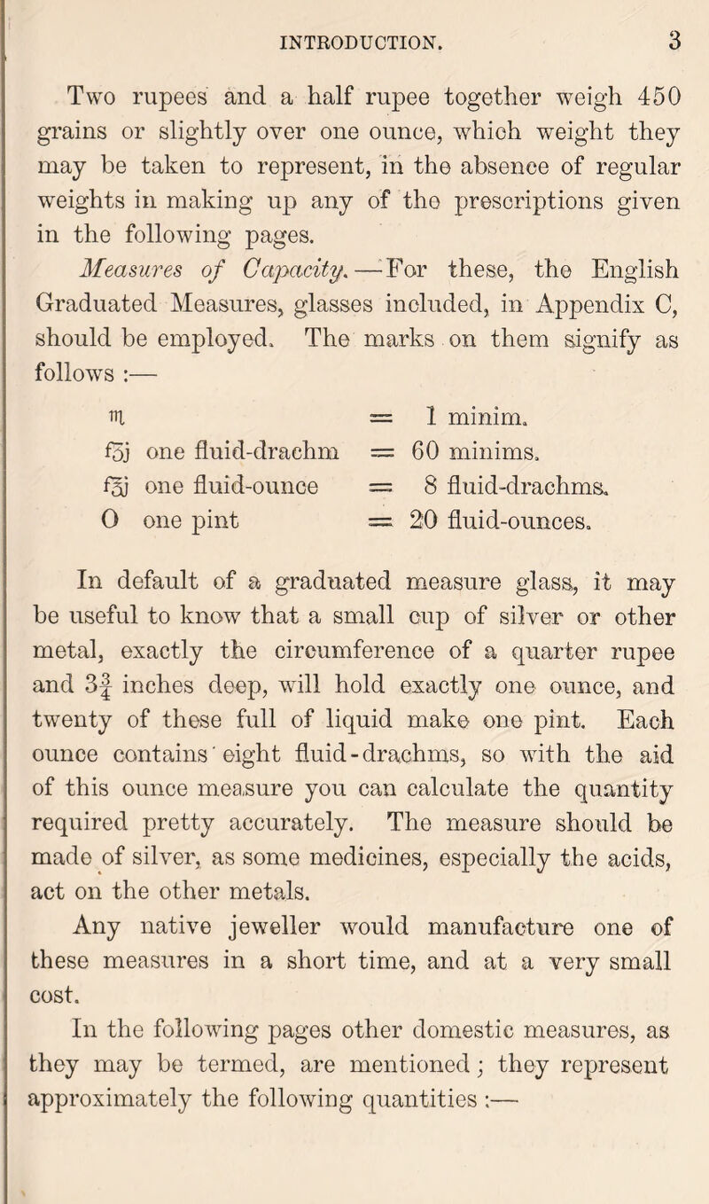 Two rupees and a half rupee together weigh 450 grains or slightly over one ounce, which weight they may be taken to represent, in the absence of regular weights in making up any of the prescriptions given in the following pages. Measures of Capacity.—For these, the English Graduated Measures, glasses included, in Appendix C, should be employed. The marks on them signify as follows :— =1 minim. f5j one fluid-drachm = 60 minims. fH) one fluid-ounce = 3 fluid-drachms. 0 one pint = 20 fluid-ounces. In default of a graduated measure glass,, if may be useful to know that a small cup of silver or other metal, exactly the circumference of a quarter rupee and 3J inches deep, will hold exactly one ounce, and twenty of these full of liquid make one pint. Each ounce contains' eight fluid-drachms, so with the aid of this ounce measure you can calculate the quantity required pretty accurately. The measure should be made of silver, as some medicines, especially the acids, act on the other metals. Any native jeweller would manufacture one of these measures in a short time, and at a very small cost. In the following pages other domestic measures, as they may be termed, are mentioned; they represent approximately the following quantities :—