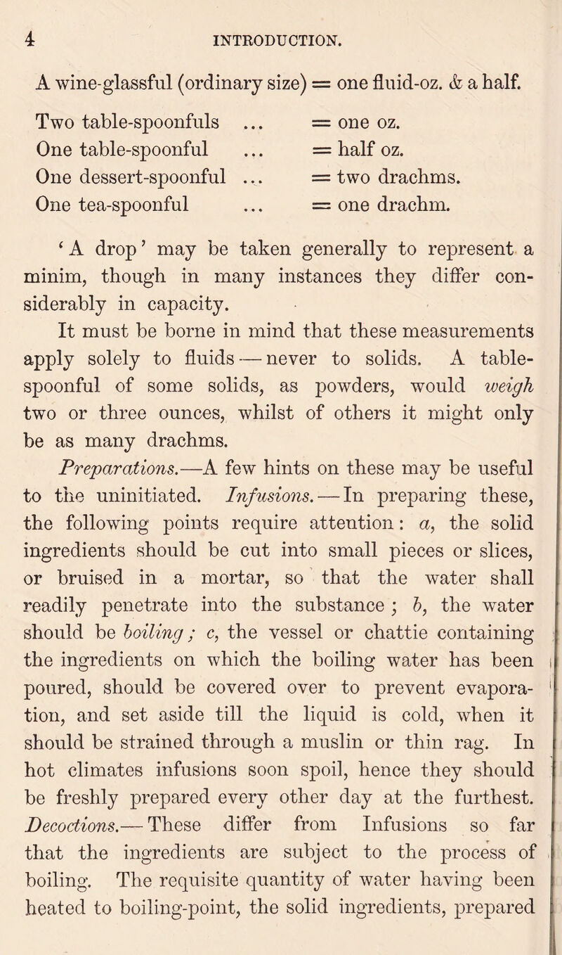 A wine-glassful (ordinary size) = one fluid-oz. & a half. Two table-spoonfuls One table-spoonful One dessert-spoonful ... One tea-spoonful = one oz. = half oz. = two drachms. = one drachm. ‘ A drop ’ may be taken generally to represent a minim, though in many instances they differ con- siderably in capacity. It must be borne in mind that these measurements apply solely to fluids — never to solids. A table- spoonful of some solids, as powders, would weigh two or three ounces, whilst of others it might only be as many drachms. Preparations.—A few hints on these may be useful to the uninitiated. Infusions. — In preparing these, the following points require attention: a, the solid ingredients should be cut into small pieces or slices, or bruised in a mortar, so that the water shall readily penetrate into the substance; b, the water should be boiling; c, the vessel or chattie containing the ingredients on which the boiling water has been poured, should be covered over to prevent evapora- tion, and set aside till the liquid is cold, when it should be strained through a muslin or thin rag. In hot climates infusions soon spoil, hence they should be freshly prepared every other day at the furthest. Decoctions.— These differ from Infusions so far that the ingredients are subject to the process of boiling. The requisite quantity of water having been heated to boiling-point, the solid ingredients, prepared