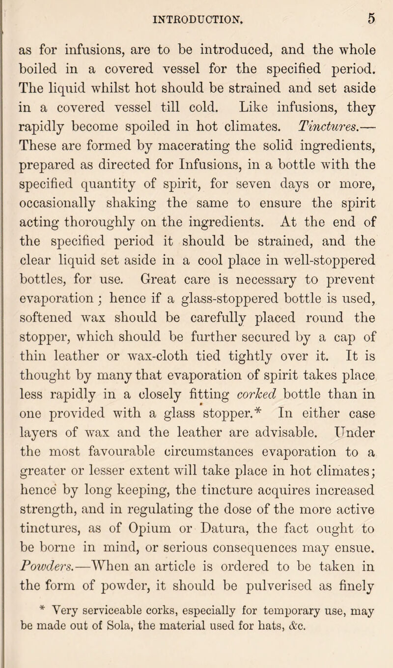 as for infusions, are to be introduced, and the whole boiled in a covered vessel for the specified period. The liquid whilst hot should be strained and set aside in a covered vessel till cold. Like infusions, they rapidly become spoiled in hot climates. Tinctures.— These are formed by macerating the solid ingredients, prepared as directed for Infusions, in a bottle with the specified quantity of spirit, for seven days or more, occasionally shaking the same to ensure the spirit acting thoroughly on the ingredients. At the end of the specified period it should be strained, and the clear liquid set aside in a cool place in well-stoppered bottles, for use. Great care is necessary to prevent evaporation; hence if a glass-stoppered bottle is used, softened wax should be carefully placed round the stopper, which should be further secured by a cap of thin leather or wax-cloth tied tightly over it. It is thought by many that evaporation of spirit takes place less rapidly in a closely fitting corhecl bottle than in one provided with a glass stopper.* In either case layers of wax and the leather are advisable. Under the most favourable circumstances evaporation to a greater or lesser extent will take place in hot climates; hence by long keeping, the tincture acquires increased strength, and in regulating the dose of the more active tinctures, as of Opium or Datura, the fact ought to be borne in mind, or serious consequences may ensue. Powders.—When an article is ordered to be taken in the form of powder, it should be pulverised as finely * Very serviceable corks, especially for temporary use, may be made out of Sola, the material used for hats, &c.