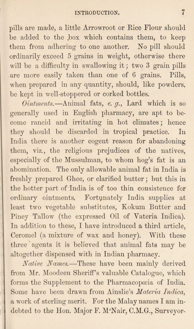 pills are made, a little Arrowroot or Rice Flour should be added to the .box which contains them, to keep them from adhering to one another. No pill should ordinarily exceed 5 grains in weight, otherwise there will be a difficulty in swallowing it; two 3 grain pills are more easily taken than one of 6 grains. Pills, when prepared in any quantity, should, like powders, be kept in well-stoppered or corked bottles. Ointments.—Animal fats, e. g., Lard which is so generally used in English pharmacy, are apt to be- come rancid and irritating in hot climates; hence they should be discarded in tropical practice. In India there is another cogent reason for abandoning them, viz., the religious prejudices of the natives, especially of the Mussulman, to whom hog’s fat is an abomination. The only allowable animal fat in India is freshly prepared Ghee, or clarified butter; but this in the hotter part of India is of too thin consistence for ordinary ointments. Fortunately India supplies at least two vegetable substitutes, Kokum Butter and Piney Tallow (the expressed Oil of Yateria Indica). In addition to these, I have introduced a third article, Ceromel (a mixture of wax and honey). With these three ‘ agents it is believed that animal fats may be altogether dispensed with in Indian pharmacy. Native Names.—These have been mainly derived from Mr. Moodeen Sheriff’s valuable Catalogue, which forms the Supplement to the Pharmacopoeia of India. Some have been drawn from Ainslie’s Materia Indica, a work of sterling merit. For the Malay names I am in- debted to the Hon. Major F. MtNair, C.M.G., Surveyor-