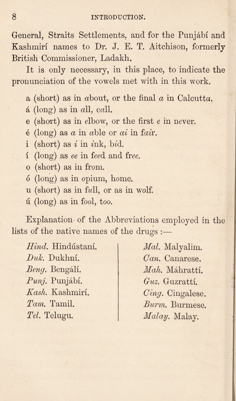 General, Straits Settlements, and for the Punjdbi and Kashmiri names to Dr. J. E. T. Aitchison, formerly British Commissioner, Ladakh. It is only necessary, in this place, to indicate the pronunciation of the vowels met wdth in this work. a (short) as in about, or the final a in Calcutta. & (long) as in all, call. e (short) as in elbow, or the first e in never. 6 (long) as a in able or ai in fair. i (short) as i in Aik, bid. 1 (long) as ee in feed and free, o (short) as in from. 6 (long) as in opium, home, u (short) as in fall, or as in wolf, u (long) as in fool, too. Explanation of the Abbreviations employed in the lists of the native names of the drugs :— Hind. Hindustani. Duh. Dukhni. Beng. Bengali. Punj. Punjabi. Kash. Kashmiri. Tam. Tamil. Tel. Telugu. Mai. Malyalim. Can. Canarese. Mali. Mahratti. Guz. Guzratti. Cing. Cingalese. Burm. Burmese. Malay. Malay.