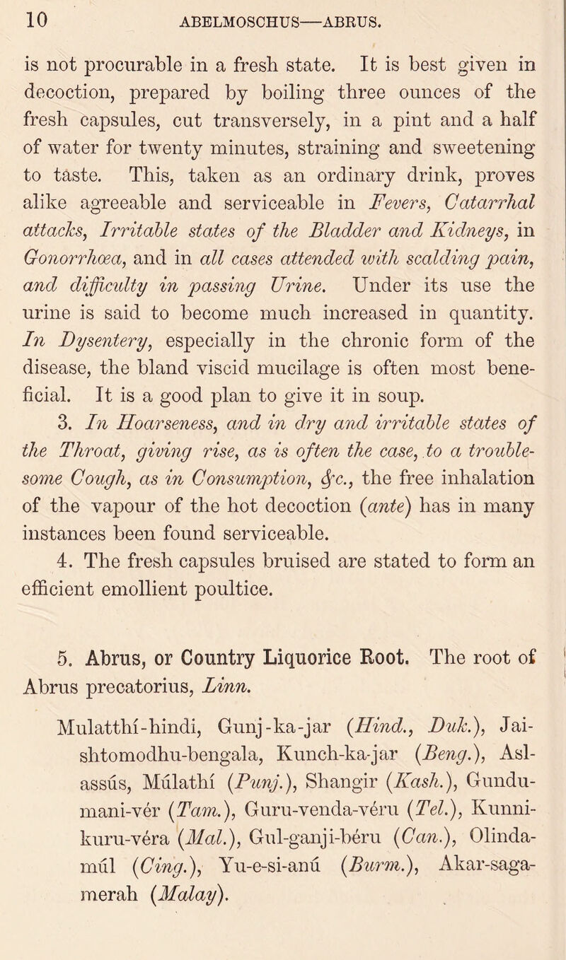 is not procurable in a fresh state. It is best given in decoction, prepared by boiling three ounces of the fresh capsules, cut transversely, in a pint and a half of water for twenty minutes, straining and sweetening to taste. This, taken as an ordinary drink, proves alike agreeable and serviceable in Fevers, Catarrhal attacks, Irritable states of the Bladder and Kidneys, in Gonorrhoea, and in all cases attended with scalding pain, and diffiadty in passing TJrine. Under its use the urine is said to become much increased in quantity. In Dysentery, especially in the chronic form of the disease, the bland viscid mucilage is often most bene- ficial. It is a good plan to give it in soup. 3. In Hoarseness, and in dry and irritable states of the Throat, giving rise, as is often the case, to a trouble- some Cough, as in Consumption, Sfc., the free inhalation of the vapour of the hot decoction {ante) has in many instances been found serviceable. 4. The fresh capsules bruised are stated to form an efficient emollient poultice. 5. Abrus, or Country Liquorice Root. The root of Abrus precatorius, Linn. Mulatthi-hindi, Gunj-ka-jar {Hind., Duk.), Jai- shtomodhu-bengala, Kunch-ka-jar (Beng.), Asl- assus, Mulatto (Bunj.), Shangir (Ibash,), Gundu- mani-ver (Tam.), Guru-venda-veru (Tel.), Kunni- kuru-vera (Mai.), Gul-ganji-beru (Can), Olinda- mul (Cing.), Yu-e-si-anu (Burm), Akar-saga- merah (Malay).