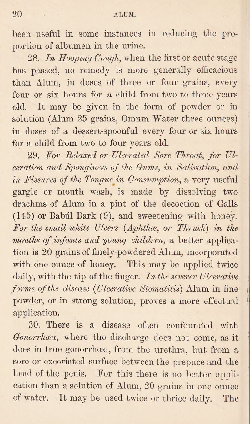 been useful in some instances in reducing the pro- portion of albumen in the urine. 28. In Hooping Cough, when the first or acute stage has passed, no remedy is more generally efficacious than Alum, in doses of three or four grains, every four or six hours for a child from two to three years old. It may be given in the form of powder or in solution (Alum 25 grains, Omum Water three ounces) in doses of a dessert-spoonful every four or six hours for a child from two to four years old. 29. For Relaxed or Ulcerated Sore Throat, for Ul- ceration and Sponginess of the Gums, in Salivation, and in Fissures of the Tonguefn Consumption, a very useful gargle or mouth wash, is made by dissolving two drachms of Alum in a pint of the decoction of Galls (145) or Babul Bark (9), and sweetening with honey. For the small white Ulcers (Aphthae, or Thrush) in the mouths of infants and young children, a better applica- tion is 20 grains of finely-powdered Alum, incorporated with one ounce of honey. This may be applied twice daily, with the tip of the finger. In the severer Ulcerative forms of the disease {Ulcerative Stomatitis) Alum in fine i powder, or in strong solution, proves a more effectual ' application. 30. There is a disease often confounded with Gonorrhoea, where the discharge does not come, as it does in true gonorrhoea, from the urethra, but from a sore or excoriated surface between the prepuce and the head of the penis. For this there is no better appli- cation than a solution of Alum, 20 grains in one ounce of water. It may be used twice or thrice daily. The