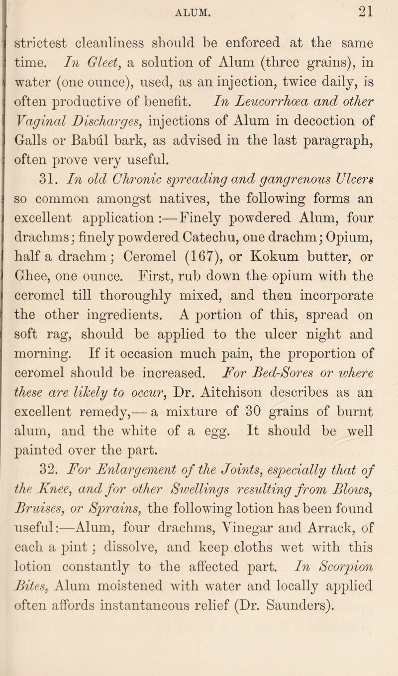 strictest cleanliness should be enforced at the same time. In Gleet, a solution of Alum (three grains), in water (one ounce), used, as an injection, twice daily, is often productive of benefit. In Leucorrhoea and other Vaginal Discharges, injections of Alum in decoction of Galls or Babul bark, as advised in the last paragraph, often prove very useful. 31. In old Chronic spreading and gangrenous Ulcers so common amongst natives, the following forms an excellent application :—Finely powdered Alum, four drachms; finely powdered Catechu, one drachm; Opium, half a drachm; Ceromel (167), or Kokum butter, or Ghee, one ounce. First, rub down tha opium with the ceromel till thoroughly mixed, and then incorporate the other ingredients. A portion of this, spread on soft rag, should be applied to the ulcer night and morning. If it occasion much pain, the proportion of ceromel should be increased. For Bed-Sores or where these are likely to occur, Dr. Aitchison describes as an excellent remedy,— a mixture of 30 grains of burnt alum, and the white of a egg. It should be well painted over the part. 32. For Enlargement of the Joints, especially that of the Knee, and for other Swellings resulting from Bloios, Bruises, or Sprains, the following lotion has been found useful:—Alum, four drachms, Vinegar and Arrack, of each a pint; dissolve, and keep cloths wet with this lotion constantly to the affected part. In Scorpion Bites, Alum moistened with water and locally applied often affords instantaneous relief (Dr. Saunders).