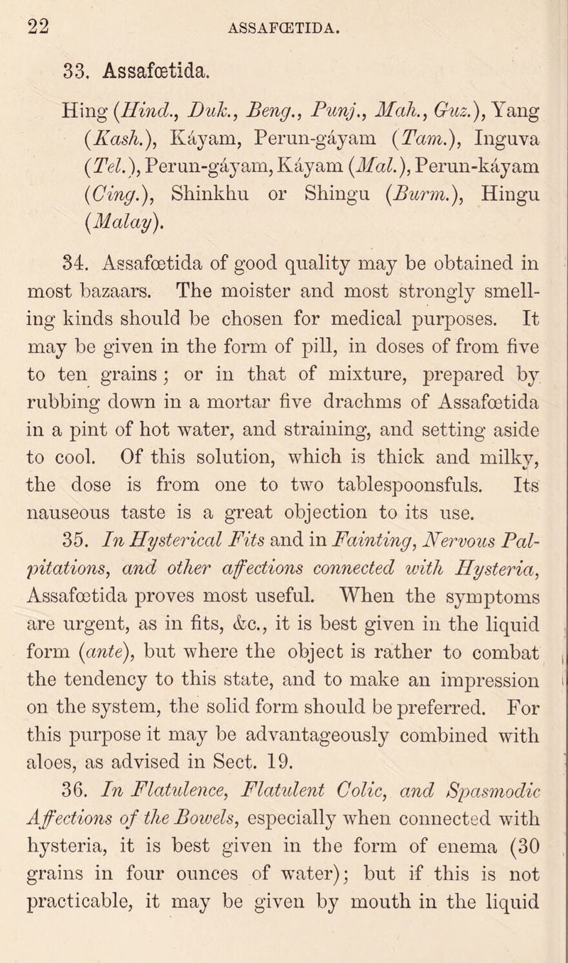 33. Assafoetida. Hing [Hind., Buk., Beng., Punj., Mali., Guz.), Yang (.Kash.), Kayam, Perun-gayam (Tam.), Inguva (Tel.), Perun-g&yam, Kayam (Mai.), Perun-kayam (Cing.), Shinkhu or Shingu (Burrn.), Hingu (Malay). 34. Assafoetida of good quality may be obtained in most bazaars. The moister and most strongly smell- ing kinds should be chosen for medical purposes. It may be given in the form of pill, in doses of from five to ten grains; or in that of mixture, prepared by rubbing down in a mortar five drachms of Assafoetida in a pint of hot water, and straining, and setting aside to cool. Of this solution, which is thick and milkv, the dose is from one to two tablespoonsfuls. Its nauseous taste is a great objection to its use. 35. In Hysterical Fits and in Fainting, Nervous Pal- pitations, and other afections connected with Hysteria, Assafoetida proves most useful. When the symptoms are urgent, as in fits, &c., it is best given in the liquid form (ante), but where the object is rather to combat the tendency to this state, and to make an impression i' on the system, the solid form should be preferred. For this purpose it may be advantageously combined with aloes, as advised in Sect. 19. 36. In Flatulence, Flatulent Colic, and Spasmodic Affections of the Bowels, especially when connected with hysteria, it is best given in the form of enema (30 grains in four ounces of water); but if this is not practicable, it may be given by mouth in the liquid